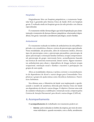 ABORDAGEM, ATENDIMENTO E REINSERÇÃO SOCIAL




                    Hospitalar

                        Originalmente feito em hospitais psiquiátricos, o tratamento hospi-
                    talar hoje é garantido pelo Sistema Único de Saúde (SUS) em hospitais
                    gerais. É realizado ainda em hospitais gerais da rede privada e em clínicas
                    especializadas.
                        É o tratamento médico farmacológico que inclui hospitalização para desin-
                    toxicação e tratamento de doenças clínicas e psiquiátricas  relacionadas à depen-
                    dência. Em geral, é associado a atendimento psicológico, social e familiar.

                    Ambulatorial

                         É o tratamento realizado no âmbito de ambulatórios da rede pública e
                    privada e em consultórios, clínicas e centros de psicoterapia especializada.
                    Nesta modalidade, são praticados, além do tratamento médico, diversos
                    tipos de psicoterapias como a psicoterapia psicanalítica; psicoterapia de
                    apoio; psicoterapia e orientação familiar sistêmica; terapia comportamen-
                    tal; psicoterapia de grupo: intervenção breve, aconselhamento baseado
                    nas técnicas de entrevista motivacional, dentre outros. Alguns tratamen-
                    tos ambulatoriais para abuso e dependência de drogas incluem terapia
                    ocupacional, orientação social e familiar e incentivo à participação em
                    grupos de auto-ajuda.
                        Afora as modalidades clássicas, é prática corrente o encaminhamen-
                    to de dependentes de álcool e outras drogas para Comunidades Tera-
                    pêuticas e grupos de ajuda-mútua como Alcoólicos Anônimos e Narcó-
                    ticos Anônimos.
                        Nos últimos anos, o Ministério da Saúde vem implantando e aperfei-
                    çoando o modelo de assistência oferecida pelo Sistema Único de Saúde
                    aos dependentes de álcool e outras drogas. O objetivo é formar uma rede
                    de cuidados voltada para a reabilitação e reinserção social, composta pelos
                    Centros de Atenção Psicossocial  para álcool e outras drogas (CAPS ad).


                     6. Acompanhamento
                        O acompanhamento do trabalhador em tratamento poderá ser:
                          •• interno: ações realizadas no âmbito da empresa, por meio de entre-
                             vistas individuais e, quando necessário, com a chefia; atendimento


136
 