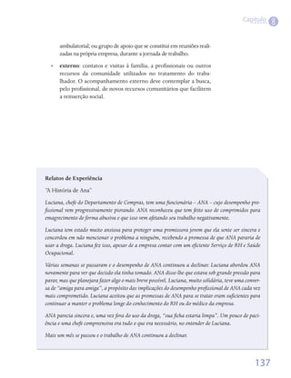 Capítulo
                                                                                                        8

      ambulatorial;	ou	grupo	de	apoio	que	se	constitui	em	reuniões	reali-
      zadas	na	própria	empresa,	durante	a	jornada	de	trabalho.
  •   externo:	contatos	e	visitas	à	família,	a	profissionais	ou	outros	
                                                   	
      recursos	 da	 comunidade	 utilizados	 no	 tratamento	 do	 traba-
      lhador.	O	acompanhamento	externo	deve	contemplar	a	busca,	
      pelo	profissional,	de	novos	recursos	comunitários	que	facilitem	
                	
      a	reinserção	social.




Relatos de Experiência
“A	História	de	Ana”	
Luciana, chefe do Departamento de Compras, tem uma funcionária – ANA – cujo desempenho pro-
fissional vem progressivamente piorando. ANA reconheceu que tem feito uso de comprimidos para
emagrecimento de forma abusiva e que isso vem afetando seu trabalho negativamente.
Luciana tem estado muito ansiosa para proteger uma promissora jovem que ela sente ser sincera e
concordou em não mencionar o problema a ninguém, recebendo a promessa de que ANA pararia de
usar a droga. Luciana fez isso, apesar de a empresa contar com um eficiente Serviço de RH e Saúde
Ocupacional.
Várias semanas se passaram e o desempenho de ANA continuou a declinar. Luciana abordou ANA
novamente para ver que decisão ela tinha tomado. ANA disse-lhe que estava sob grande pressão para
parar, mas que planejara fazer algo o mais breve possível. Luciana, muito solidária, teve uma conver-
sa de “amiga para amiga”, a propósito das implicações do desempenho profissional de ANA cada vez
mais comprometido. Luciana aceitou que as promessas de ANA para se tratar eram suficientes para
continuar a manter o problema longe do conhecimento do RH ou do médico da empresa.
ANA parecia sincera e, uma vez fora do uso da droga, “sua ficha estaria limpa”. Um pouco de paci-
ência e uma chefe compreensiva era tudo o que era necessário, no entender de Luciana.
Mais um mês se passou e o trabalho de ANA continuou a declinar.



                                                                                                  137
 