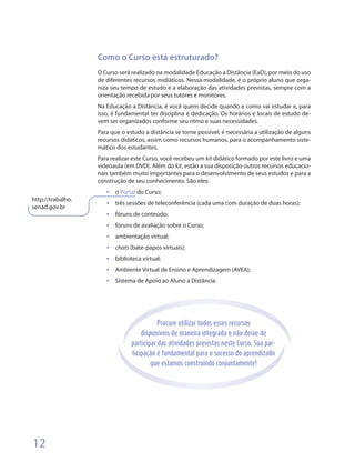 Como o Curso está estruturado?
                   O Curso será realizado na modalidade Educação a Distância (EaD), por meio do uso
                   de diferentes recursos midiáticos. Nessa modalidade, é o próprio aluno que orga-
                   niza seu tempo de estudo e a elaboração das atividades previstas, sempre com a
                   orientação recebida por seus tutores e monitores.
                   Na Educação a Distância, é você quem decide quando e como vai estudar e, para
                   isso, é fundamental ter disciplina e dedicação. Os horários e locais de estudo de-
                   vem ser organizados conforme seu ritmo e suas necessidades.
                   Para que o estudo a distância se torne possível, é necessária a utilização de alguns
                   recursos didáticos, assim como recursos humanos, para o acompanhamento siste-
                   mático dos estudantes.
                   Para realizar este Curso, você recebeu um kit didático formado por este livro e uma
                   videoaula (em DVD). Além do kit, estão a sua disposição outros recursos educacio-
                   nais também muito importantes para o desenvolvimento de seus estudos e para a
                   construção de seu conhecimento. São eles:
                      •	   o Portal do Curso;
http://trabalho.
                      •	   três sessões de teleconferência (cada uma com duração de duas horas);
senad.gov.br
                      •	   fóruns de conteúdo;
                      •	   fóruns de avaliação sobre o Curso;
                      •	   ambientação virtual;
                      •	   chats (bate-papos virtuais);
                      •	   biblioteca virtual;
                      •	   Ambiente Virtual de Ensino e Aprendizagem (AVEA);
                      •	   Sistema de Apoio ao Aluno a Distância.




                                            Procure utilizar todos esses recursos
                                     disponíveis de maneira integrada e não deixe de
                                 participar das atividades previstas neste Curso. Sua par-
                                 ticipação é fundamental para o sucesso do aprendizado
                                         que estamos construindo conjuntamente!




12
 