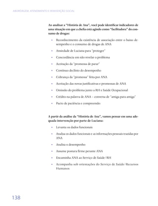 ABORDAGEM, ATENDIMENTO E REINSERÇÃO SOCIAL




                        Ao analisar a “História de Ana”, você pode identificar indicadores de
                        uma situação em que a chefia está agindo como “facilitadora” do con-
                        sumo de drogas:
                          •• Reconhecimento da existência de associação entre o baixo de-
                             sempenho e o consumo de drogas de ANA
                          •• Ansiedade de Luciana para “proteger”
                          •• Concordância em não revelar o problema
                          •• Aceitação da “promessa de parar”
                          •• Contínuo declínio do desempenho
                          •• Cobrança da “promessa” feita por ANA
                          •• Aceitação das novas justificativas e promessas de ANA
                          •• Omissão do problema junto a RH e Saúde Ocupacional
                          •• Crédito na palavra de ANA – conversa de “amiga para amiga”
                          •• Pacto de paciência e compreensão


                        A partir da análise da “História de Ana”, vamos pensar em uma ade-
                        quada intervenção por parte de Luciana:
                          •• Levanta os dados funcionais
                          •• Analisa os dados funcionais e as informações pessoais trazidas por
                             ANA
                          •• Analisa o desempenho
                          •• Assume postura firme perante ANA
                          •• Encaminha ANA ao Serviço de Saúde/RH
                          • • Acompanha sob orientações do Serviço de Saúde/Recursos
                              Humanos




138
 