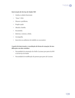 Capítulo
                                                                                8

Intervenção do Serviço de Saúde/RH
  •• Analisa os dados funcionais
  •• “Ouve” ANA
  •• Discute o problema
  •• Propõe ajuda
  •• Aborda a família
  •• Encaminha
  •• Informa e orienta a chefia
  •• Acompanha
  •• Intervém no ambiente de trabalho (se necessário)


A partir da intervenção e reavaliação da forma de atuação, há mo-
dificações em dois sentidos:
  •• Necessidade de orientação da chefia (Luciana) por parte do RH
     e do Serviço de Saúde
  •• Necessidade de modificação de postura por parte de Luciana




                                                                         139
 