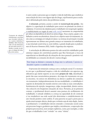 ABORDAGEM, ATENDIMENTO E REINSERÇÃO SOCIAL




                              é outro senão o processo que se impõe à vida do indivíduo que estabelece
                              uma relação de risco com algum tipo de droga, cuja fronteira para a exclu-
                              são é delimitada pelo início dos problemas sociais.
                                  A reinserção, portanto, assume o caráter de reconstrução das perdas. Seu
                              objetivo é a capacitação do trabalhador para exercer em plenitude seu direito à
                              cidadania. O exercício da cidadania para o trabalhador em recuperação significa
                              o estabelecimento ou resgate de uma rede social inexistente ou comprometida
                              por abuso ou dependência do álcool ou outras drogas. Nesse cenário, ajudar o tra-
 “Conjunto de relações
 interpessoais concretas
                              balhador a entrar em abstinência deixa de ser o objetivo maior do tratamento. As-
 que vinculam indivídu-       sim como as estratégias de redução de danos e as técnicas de prevenção à recaída
 os a outros indivíduos”      representaram nos últimos anos grandes avanços no tratamento do trabalhador,
 (BARNES, 1987). Ponto de
 rede: um dos elementos       a sua reinserção social torna-se, neste milênio, o grande desafio para os profissio-
 de uma rede social. Ex.: a   nais de Recursos Humanos (RH), Saúde e Segurança das empresas.
 família, a escola, os ami-
 gos, os colegas de traba-       A articulação de diferentes pontos da rede social do trabalhador pode
 lho, entre outros.
                              otimizar espaços de convivência positiva que lhes favoreçam a troca de
                              experiências na identificação de situações de risco pessoal e possíveis vul-
                              nerabilidades ao consumo do álcool e outras drogas.

                              Viver longe ou diminuir o consumo da droga não é o suficiente. É preciso re-
                              descobrir o gosto e o sentido da vida.

                                  O processo de reinserção começa com a avaliação social. É o momen-
                              to em que o profissional mapeia a vida do trabalhador em aspectos sig-
                              nificativos que darão suporte ao seu novo projeto de vida, desenhado a
                              partir das suas características pessoais e da etapa do tratamento em que
                              se encontra. Ao entrar em abstinência ou alterar o padrão de consumo,
                              via tratamento (independentemente da sua modalidade), o trabalhador é
                              exposto às demandas do mundo externo com todas as suas contradições.
                              Sentimentos de rejeição, insegurança, culpa, incapacidade, dentre outros,
                              vão colocá-lo em freqüentes situações de risco. Portanto, já no primeiro
                              contato, o profissional deverá assumir uma postura de acolhimento do
                              trabalhador. A atitude solidária e a crença na capacidade de ele construir
                              e/ou restabelecer sua rede social irão determinar o estabelecimento de
                              um vínculo positivo entre ambos. É uma parceria na qual a porta para a
                              ajuda estará sempre aberta, desde que o trânsito seja de mão dupla. Assim,
                              o profissional e o trabalhador devem entender a reinserção social como
                              um processo longo e gradativo que implica, inicialmente, a superação dos
                              próprios preconceitos, nem sempre explícitos, como, por exemplo, a visão
                              de que o trabalhador é um “coitado” ou  uma “vítima”.


142
 