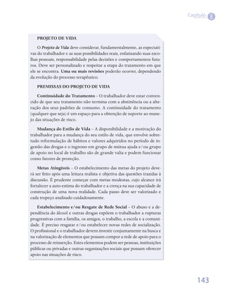 Capítulo
                                                                                           8


   PROJETO DE VIDA
    O	Projeto de Vida	deve	considerar,	fundamentalmente,	as	expectati-
vas	do	trabalhador	e	as	suas	possibilidades	reais,	enfatizando	suas	esco-
lhas	pessoais,	responsabilidade	pelas	decisões	e	comportamentos	futu-
ros.	Deve	ser	personalizado	e	respeitar	a	etapa	do	tratamento	em	que	
ele	se	encontra.	Uma ou mais revisões poderão	ocorrer,	dependendo	
da	evolução	do	processo	terapêutico.
   PREMISSAS DO PROJETO DE VIDA
    Continuidade do Tratamento	–	O	trabalhador	deve	estar	conven-
cido	de	que	seu	tratamento	não	termina	com	a	abstinência	ou	a	alte-
ração	dos	seus	padrões	de	consumo.	A	continuidade	do	tratamento	
(qualquer	que	seja)	é	um	espaço	para	a	obtenção	de	suporte	ao	mane-
jo	das	situações	de	risco.
    Mudança do Estilo de Vida	–	A	disponibilidade	e	a	motivação	do	
trabalhador	para	a	mudança	do	seu	estilo	de	vida,	que	envolve	sobre-
tudo	reformulação	de	hábitos	e	valores	adquiridos	no	período	de	in-
gestão	das	drogas	e	o	ingresso	em	grupo	de	mútua	ajuda	e/ou	grupo	
de	apoio	no	local	de	trabalho	são	de	grande	valia	e	podem	funcionar	
como	fatores	de	proteção.
    Metas Atingíveis	–	O	estabelecimento	das	metas	do	projeto	deve-
rá	ser	feito	após	uma	leitura	realista	e	objetiva	das	questões	trazidas	à	
discussão.	É	prudente	começar	com	metas	modestas,	cujo	alcance	irá	
fortalecer	a	auto-estima	do	trabalhador	e	a	crença	na	sua	capacidade	de	
construção	 de	 uma	 nova	 realidade.	 Cada	 passo	 deve	 ser	 valorizado	 e	
cada	tropeço	analisado	cuidadosamente.
    Estabelecimento e/ou Resgate de Rede Social	–	O	abuso	e	a	de-
pendência	do	álcool	e	outras	drogas	expõem	o	trabalhador	a	rupturas	
progressivas	com	a	família,	os	amigos,	o	trabalho,	a	escola	e	a	comuni-
dade.	É	preciso	resgatar	e/ou	estabelecer	novas	redes	de	socialização.	
O	profissional	e	o	trabalhador	devem	investir	conjuntamente	na	busca	e	
       	
na	valorização	de	elementos	que	possam	compor	a	rede	de	apoio	para	o	
processo	de	reinserção.	Estes	elementos	podem	ser	pessoas,	instituições	
públicas	ou	privadas	e	outras	organizações	sociais	que	possam	oferecer	
apoio	nas	situações	de	risco.




                                                                                    143
 