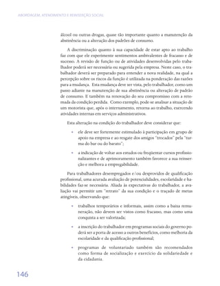 ABORDAGEM, ATENDIMENTO E REINSERÇÃO SOCIAL




                    álcool ou outras drogas, quase tão importante quanto a manutenção da
                    abstinência ou a alteração dos padrões de consumo.
                        A discriminação quanto à sua capacidade de estar apto ao trabalho
                    faz com que ele experimente sentimentos ambivalentes de fracasso e de
                    sucesso. A revisão de função ou de atividades desenvolvidas pelo traba-
                    lhador poderá ser necessária ou sugerida pela empresa. Neste caso, o tra-
                    balhador deverá ser preparado para entender a nova realidade, na qual a
                    percepção sobre os riscos da função é utilizada na ponderação das razões
                    para a mudança.  Esta mudança deve ser vista, pelo trabalhador, como um
                    passo adiante na manutenção de sua abstinência ou alteração de padrão
                    de consumo. E também na renovação do seu compromisso com a reto-
                    mada da condição perdida.  Como exemplo, pode-se analisar a situação de
                    um motorista que, após o internamento, retorna ao trabalho, exercendo
                    atividades internas em serviços administrativos.
                        Esta alteração na condição do trabalhador deve considerar que:
                          •• ele deve ser fortemente estimulado à participação em grupo de
                             apoio na empresa e ao resgate dos amigos “trocados” pela “tur-
                             ma do bar ou do barato”;
                          •• a indicação de voltar aos estudos ou freqüentar cursos profissio-
                             nalizantes e de aprimoramento também favorece a sua reinser-
                             ção e melhora a empregabilidade.
                        Para trabalhadores desempregados e/ou desprovidos de qualificação
                    profissional, uma acurada avaliação de potencialidades, escolaridade e ha-
                    bilidades faz-se necessária. Aliada às expectativas do trabalhador, a ava-
                    liação vai permitir um “retrato” da sua condição e o traçado de metas
                    atingíveis, observando que:
                          •• trabalhos temporários e informais, assim como a baixa remu-
                             neração, não devem ser vistos como fracasso, mas como uma
                             conquista a ser valorizada;
                          •• a inscrição do trabalhador em programas sociais do governo po-
                             derá ser a porta de acesso a outros benefícios, como melhoria da
                             escolaridade e da qualificação profissional;
                          • • programas de voluntariado também são recomendados
                              como forma de socialização e exercício da solidariedade e
                              da cidadania.


146
 