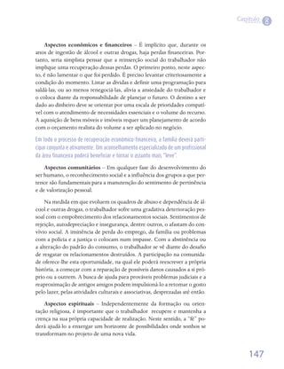Capítulo
                                                                                             8

    Aspectos econômicos e financeiros – É implícito que, durante os
anos de ingestão de álcool e outras drogas, haja perdas financeiras. Por-
tanto, seria simplista pensar que a reinserção social do trabalhador não
implique uma recuperação dessas perdas. O primeiro ponto, neste aspec-
to, é não lamentar o que foi perdido. É preciso levantar criteriosamente a
condição do momento. Listar as dívidas e definir uma programação para
saldá-las, ou ao menos renegociá-las, alivia a ansiedade do trabalhador e
o coloca diante da responsabilidade de planejar o futuro. O destino a ser
dado ao dinheiro deve se orientar por uma escala de prioridades compatí-
vel com o atendimento de necessidades essenciais e o volume do recurso.
A aquisição de bens móveis e imóveis requer um planejamento de acordo
com o orçamento realista do volume a ser aplicado no negócio.

Em todo o processo de recuperação econômico-financeira, a família deverá parti-
cipar conjunta e ativamente. Um aconselhamento especializado de um profissional
da área financeira poderá beneficiar e tornar o assunto mais “leve”.

    Aspectos comunitários – Em qualquer fase do desenvolvimento do
ser humano, o reconhecimento social e a influência dos grupos a que per-
tence são fundamentais para a manutenção do sentimento de pertinência
e de valorização pessoal.
    Na medida em que evoluem os quadros de abuso e dependência de ál-
cool e outras drogas, o trabalhador sofre uma gradativa deterioração pes-
soal com o empobrecimento dos relacionamentos sociais. Sentimentos de
rejeição, autodepreciação e insegurança, dentre outros, o afastam do con-
vívio social. A iminência de perda do emprego, da família ou problemas
com a polícia e a justiça o colocam num impasse. Com a abstinência ou
a alteração do padrão do consumo, o trabalhador se vê diante do desafio
de resgatar os relacionamentos destruídos. A participação na comunida-
de oferece-lhe esta oportunidade, na qual ele poderá reescrever a própria
história, a começar com a reparação de possíveis danos causados a si pró-
prio ou a outrem. A busca de ajuda para prováveis problemas judiciais e a
reaproximação de antigos amigos podem impulsioná-lo a retomar o gosto
pelo lazer, pelas atividades culturais e associativas, desprezadas até então.
    Aspectos espirituais – Independentemente da formação ou orien-
tação religiosa, é importante que o trabalhador  recupere e mantenha a
crença na sua própria capacidade de realização. Neste sentido, a “fé” po-
derá ajudá-lo a enxergar um horizonte de possibilidades onde sonhos se
transformam no projeto de uma nova vida.	


                                                                                      147
 