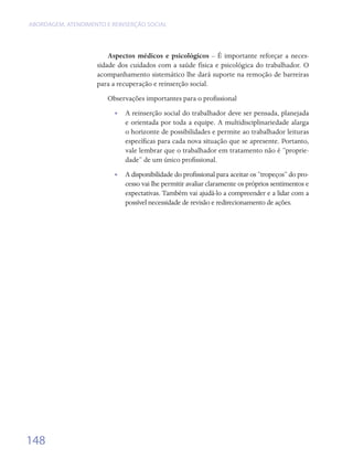 ABORDAGEM, ATENDIMENTO E REINSERÇÃO SOCIAL




                        Aspectos médicos e psicológicos – É importante reforçar a neces-
                    sidade dos cuidados com a saúde física e psicológica do trabalhador. O
                    acompanhamento sistemático lhe dará suporte na remoção de barreiras
                    para a recuperação e reinserção social.
                        Observações importantes para o profissional
                          •• A reinserção social do trabalhador deve ser pensada, planejada
                             e orientada por toda a equipe. A multidisciplinariedade alarga
                             o horizonte de possibilidades e permite ao trabalhador leituras
                             específicas para cada nova situação que se apresente. Portanto,
                             vale lembrar que o trabalhador em tratamento não é “proprie-
                             dade” de um único profissional.
                          •• A disponibilidade do profissional para aceitar os “tropeços” do pro-
                             cesso vai lhe permitir avaliar claramente os próprios sentimentos e
                             expectativas. Também vai ajudá-lo a compreender e a lidar com a
                             possível necessidade de revisão e redirecionamento de ações.




148
 