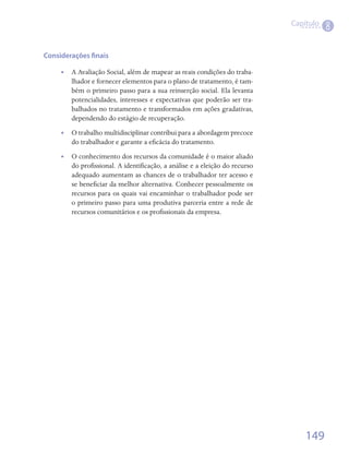 Capítulo
                                                                                        8

Considerações finais

     •• A Avaliação Social, além de mapear as reais condições do traba-
        lhador e fornecer elementos para o plano de tratamento, é tam-
        bém o primeiro passo para a sua reinserção social. Ela levanta
        potencialidades, interesses e expectativas que poderão ser tra-
        balhados no tratamento e transformados em ações gradativas,
        dependendo do estágio de recuperação.    
     •• O trabalho multidisciplinar contribui para a abordagem precoce
        do trabalhador e garante a eficácia do tratamento.
     •• O conhecimento dos recursos da comunidade é o maior aliado
        do profissional. A identificação, a análise e a eleição do recurso
        adequado aumentam as chances de o trabalhador ter acesso e
        se beneficiar da melhor alternativa. Conhecer pessoalmente os
        recursos para os quais vai encaminhar o trabalhador pode ser
        o primeiro passo para uma produtiva parceria entre a rede de
        recursos comunitários e os profissionais da empresa.




                                                                                 149
 