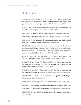 ABORDAGEM, ATENDIMENTO E REINSERÇÃO SOCIAL




                    Bibliografia
                    ANDRADE, A.G.; NICASTRI, S. & TONGUE, E. “Drogas: atualizações
                    em prevenção e tratamento”. Curso de treinamento em drogas para
                    países africanos de língua portuguesa. São Paulo: Lemos, 1993.

                    BARNES, J.A. “Redes sociais e processo político”. In: Antropologia das
                    sociedades contemporâneas. São Paulo: Global, 1987.

                    BENJAMIN, A. A entrevista de ajuda. São Paulo: Martins Fontes, 1994.

                    BERTOLOTE, J.M. Glossário de álcool e drogas. Brasília: SENAD, 2004.

                    BERTOLOTE, J.M. Glossário de termos de psiquiatria e saúde mental
                    da CID-10 e seus derivados. Porto Alegre: Artmed, 1997.

                    BRASIL. “Estudo qualitativo: as redes sociais e as representações de risco
                    entre usuários de drogas injetáveis”. Série Avaliação. Projeto Ajude Brasil.
                    Governo Federal. Disponível em: www.aids.gov.br/final/biblioteca/
                    avaliacao6/ajude_71.htm. Acesso em: 7 de jul. de 2008.

                    CENTRO ITALIANO DE SOLITARIETÀ. “Scuola di formazione ‘Casa
                    del sole’”. Progetto Uomo, v.1,2,3, Roma: Castel Gandolfo, 1988.

                    DUARTE, P. do C.A.V. “Avaliação social”. In: Curso nacional de
                    aprendizado à distância – aspectos básicos no tratamento da
                    dependência química. Brasília: SENAD, 2002.

                    DUARTE, P. do C.AV. “Reinserção social”. In: Curso nacional de
                    aprendizado a distância. Brasília: SENAD e Universidade de São Paulo.

                    EDWARDS,G.; LADER, M. et al. A natureza da dependência de drogas.
                    Porto Alegre, Artes Médicas, 1994.

                    FALEIROS, V.P. Estratégias em Serviço Social. São Paulo: Cortez, 2001.

                    HOLANDA, A.B. Dicionário da Língua Portuguesa. São Paulo: Atlas, 1986.

                    VAISSMAN, M. Alcoolismo no trabalho. Rio de Janeiro: Garamond, 2004.

                    MARLATT, G.A & GORDON, J.R. Prevenção da recaída. Porto Alegre:
                    Artmed, 1993.


150
 