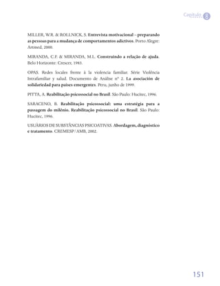 Capítulo
                                                                                      8

MILLER, W.R. & ROLLNICK, S. Entrevista motivacional – preparando
as pessoas para a mudança de comportamentos adictivos. Porto Alegre:
Artmed, 2000.

MIRANDA, C.F. & MIRANDA, M.L. Construindo a relação de ajuda.
Belo Horizonte: Crescer, 1983.

OPAS. Redes locales frente à la violencia familiar. Série Violência
Intrafamiliar y salud. Documento de Análise nº 2. La asociación de
solidariedad para países emergentes. Peru, junho de 1999.

PITTA, A. Reabilitação psicossocial no Brasil. São Paulo: Hucitec, 1996.

SARACENO, B. Reabilitação psicossocial: uma estratégia para a
passagem do milênio. Reabilitação psicossocial no Brasil. São Paulo:
Hucitec, 1996.
USUÁRIOS DE SUBSTÂNCIAS PSICOATIVAS. Abordagem, diagnóstico
e tratamento. CREMESP/AMB, 2002.




                                                                               151
 