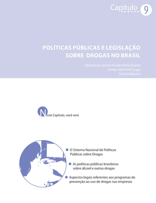 Capítulo
                                                                    9


Políticas públicas e legislação
       sobre drogas no Brasil
                            Paulina do Carmo Arruda Vieira Duarte
                                           Dante José Pirath Lago
                                                  Carla Dalbosco




Neste Capítulo, você verá




                  O Sistema Nacional de Políticas
                  Públicas sobre Drogas

                    As políticas públicas brasileiras
                    sobre álcool e outras drogas

                 Aspectos legais referentes aos programas de
                 prevenção ao uso de drogas nas empresas
 
