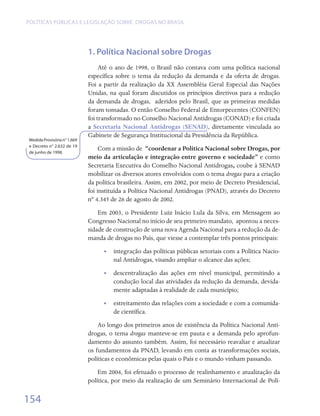 Políticas públicas e legislação sobre drogas no Brasil




                             1. Política Nacional sobre Drogas
                                  Até o ano de 1998, o Brasil não contava com uma política nacional
                             específica sobre o tema da redução da demanda e da oferta de drogas.
                             Foi a partir da realização da XX Assembléia Geral Especial das Nações
                             Unidas, na qual foram discutidos os princípios diretivos para a redução
                             da demanda de drogas,   aderidos pelo Brasil, que as primeiras medidas
                             foram tomadas. O então Conselho Federal de Entorpecentes (CONFEN)
                             foi transformado no Conselho Nacional Antidrogas (CONAD) e foi criada
                             a Secretaria Nacional Antidrogas (SENAD), diretamente vinculada ao
                             Gabinete de Segurança Institucional da Presidência da República.
Medida Provisória n° 1.669
e Decreto n° 2.632 de 19
de junho de 1998.
                                  Com a missão de “coordenar a Política Nacional sobre Drogas, por
                             meio da articulação e integração entre governo e sociedade” e como
                             Secretaria Executiva do Conselho Nacional Antidrogas, coube à SENAD
                             mobilizar os diversos atores envolvidos com o tema drogas para a criação
                             da política brasileira. Assim, em 2002, por meio de Decreto Presidencial,
                             foi instituída a Política Nacional Antidrogas (PNAD), através do Decreto
                             nº 4.345 de 26 de agosto de 2002.
                                 Em 2003, o Presidente Luiz Inácio Lula da Silva, em Mensagem ao
                             Congresso Nacional no início de seu primeiro mandato,  apontou a neces-
                             sidade de construção de uma nova Agenda Nacional para a redução da de-
                             manda de drogas no País, que viesse a contemplar três pontos principais:
                                   •• integração das políticas públicas setoriais com a Política Nacio-
                                      nal Antidrogas, visando ampliar o alcance das ações;
                                   •• descentralização das ações em nível municipal, permitindo a
                                      condução local das atividades da redução da demanda, devida-
                                      mente adaptadas à realidade de cada município;
                                   •• estreitamento das relações com a sociedade e com a comunida-
                                      de científica.
                                 Ao longo dos primeiros anos de existência da Política Nacional Anti-
                             drogas, o tema drogas manteve-se em pauta e a demanda pelo aprofun-
                             damento do assunto também. Assim, foi necessário reavaliar e atualizar
                             os fundamentos da PNAD, levando em conta as transformações sociais,
                             políticas e econômicas pelas quais o País e o mundo vinham passando.
                                 Em 2004, foi efetuado o processo de realinhamento e atualização da
                             política, por meio da realização de um Seminário Internacional de Polí-

154
 