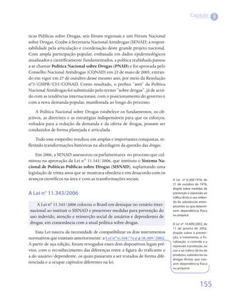 Capítulo
                                                                                                               9

ticas Públicas sobre Drogas, seis fóruns regionais e um Fórum Nacional
sobre Drogas. Coube à Secretaria Nacional Antidrogas (SENAD) a respon-
sabilidade pela articulação e coordenação deste grande projeto nacional.
Com ampla participação popular, embasada em dados epidemiológicos
atualizados e cientificamente fundamentados, a política realinhada passou
a se chamar Política Nacional sobre Drogas (PNAD) e foi aprovada pelo
Conselho Nacional Antidrogas (CONAD) em 23 de maio de 2005, entran-
do em vigor em 27 de outubro desse mesmo ano, por meio da Resolução
nº3/GSIPR/CH/CONAD. Como resultado, o prefixo “anti” da Política
Nacional Antidrogas foi substituído pelo termo “sobre drogas”, já de acor-
do com as tendências internacionais, com o posicionamento do governo e
com a nova demanda popular, manifestada ao longo do processo.
    A Política Nacional sobre Drogas estabelece os fundamentos, os ob-
jetivos, as diretrizes e as estratégias indispensáveis para que os esforços,
voltados para a redução da demanda e da oferta de drogas, possam ser
conduzidos de forma planejada e articulada.
     Todo esse empenho resultou em amplas e importantes conquistas, re-
fletindo transformações históricas na abordagem da questão das drogas.
    Em 2006, a SENAD assessorou os parlamentares  no processo que cul-
minou na aprovação da Lei n° 11.343/2006, que instituiu o Sistema Na-
cional de Políticas Públicas sobre Drogas (SISNAD), suplantando uma
legislação de trinta anos que se mostrava obsoleta e em desacordo com os
avanços científicos na área e com as transformações sociais.                   A Lei nº 6.368/1976, de
                                                                               21 de outubro de 1976,
                                                                               dispõe sobre medidas de
A Lei n° 11.343/2006                                                           prevenção e repressão ao
                                                                               tráfico ilícito e uso indevi-
                                                                               do de substâncias entor-
   A Lei nº 11.343/2006 colocou o Brasil em destaque no cenário inter-         pecentes ou que determi-
nacional ao instituir o SISNAD e prescrever medidas para prevenção do          nem dependência física
                                                                               ou psíquica.
uso indevido, atenção e reinserção social de usuários e dependentes de
drogas, em consonância com a atual política sobre drogas.                      A Lei nº 10.409/2002, de
                                                                               11 de janeiro de 2002,
    Essa Lei nasceu da necessidade de compatibilizar os dois instrumentos      dispõe sobre a preven-
normativos que existiam anteriormente: a Lei nº 6.368/76 e a 10.409/2002.      ção, o tratamento, a fis-
                                                                               calização, o controle e a
A partir de sua edição, foram revogados esses dois dispositivos legais pré-    repressão à produção, ao
vios, com o reconhecimento das diferenças entre a figura do traficante e       uso e ao tráfico ilícito de
a do usuário/dependente, os quais passaram a ser tratados de forma dife-       produtos, substâncias ou
                                                                               drogas ilícitas que cau-
renciada e a ocupar capítulos diferentes na lei.                               sem dependência física
                                                                               ou psíquica.




                                                                                                     155
 