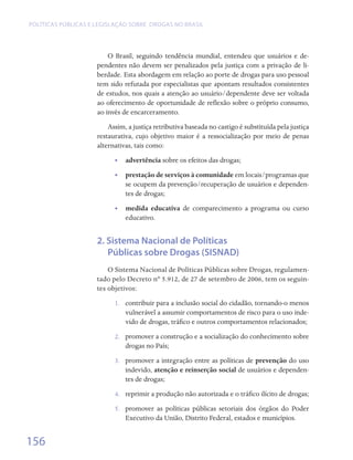 Políticas públicas e legislação sobre drogas no Brasil




                         O Brasil, seguindo tendência mundial, entendeu que usuários e de-
                     pendentes não devem ser penalizados pela justiça com a privação de li-
                     berdade. Esta abordagem em relação ao porte de drogas para uso pessoal
                     tem sido refutada por especialistas que apontam resultados consistentes
                     de estudos, nos quais a atenção ao usuário/dependente deve ser voltada
                     ao oferecimento de oportunidade de reflexão sobre o próprio consumo,
                     ao invés de encarceramento.
                         Assim, a justiça retributiva baseada no castigo é substituída pela justiça
                     restaurativa, cujo objetivo maior é a ressocialização por meio de penas
                     alternativas, tais como:
                           •• advertência sobre os efeitos das drogas;
                           •• prestação de serviços à comunidade em locais/programas que
                              se ocupem da prevenção/recuperação de usuários e dependen-
                              tes de drogas;
                           •• medida educativa de comparecimento a programa ou curso  
                              educativo.  	


                     2. Sistema Nacional de Políticas
                        Públicas sobre Drogas (SISNAD)
                         O Sistema Nacional de Políticas Públicas sobre Drogas, regulamen-
                     tado pelo Decreto nº 5.912, de 27 de setembro de 2006, tem os seguin-
                     tes objetivos:
                           1.	 contribuir para a inclusão social do cidadão, tornando-o menos
                               vulnerável a assumir comportamentos de risco para o uso inde-
                               vido de drogas, tráfico e outros comportamentos relacionados;
                           2.	 promover a construção e a socialização do conhecimento sobre
                               drogas no País;
                           3.	 promover a integração entre as políticas de prevenção do uso
                               indevido, atenção e reinserção social de usuários e dependen-
                               tes de drogas;
                           4.	 reprimir a produção não autorizada e o tráfico ilícito de drogas;
                           5.	 promover as políticas públicas setoriais dos órgãos do Poder
                               Executivo da União, Distrito Federal, estados e municípios.


156
 