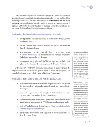 Capítulo
                                                                                                                9

    O SISNAD está organizado de modo a assegurar a orientação central e
a execução descentralizada das atividades realizadas em seu âmbito. Com
a sua regulamentação, houve a reestruturação do Conselho Nacional An-
tidrogas, garantindo a participação paritária entre governo e sociedade. A
ação do CONAD é descentralizada por meio de Conselhos Estaduais nos
estados e de Conselhos Municipais nos municípios:

Atribuições do Conselho Nacional Antidrogas (CONAD):

      •• acompanhar e atualizar a política nacional sobre drogas, conso-
         lidada pela SENAD;
      •• exercer orientação normativa sobre ações de redução da deman-
         da e da oferta de drogas;
      • • acompanhar e avaliar a gestão dos recursos do Fundo                    O Fundo Nacional Anti-
                                                                                 drogas é composto por re-
          Nacional Antidrogas e o desempenho dos planos e programas
                                                                                 cursos oriundos de apre-
          da Política Nacional sobre Drogas;                                     ensão ou de perdimento,
                                                                                 em favor da União, de
      •• promover a integração ao SISNAD dos órgãos e entidades con-             bens, direitos e valores,
         gêneres dos Estados, dos municípios e do Distrito Federal.              objeto do crime de tráfico
                                                                                 ilícito de substâncias en-
                                                                                 torpecentes ou de drogas
   O Decreto nº 5.912/2006 regulamentou, ainda, as competências dos
                                                                                 que causem dependência
Órgãos do Poder Executivo no que se refere às ações de redução da de-            física ou psíquica, e outros
manda de drogas, através da Secretaria Nacional Antidrogas.                      recursos colocados à dis-
                                                                                 posição da Secretaria Na-
                                                                                 cional Antidrogas.
Atribuições da Secretaria Nacional Antidrogas (SENAD):
                                                                                 O Observatório é a unida-
      •• articular e coordenar as atividades de prevenção do uso indevi-         de administrativa do Ga-
         do, de atenção e  reinserção social de usuários e dependentes           binete de Segurança Ins-
         de drogas;                                                              titucional responsável por
                                                                                 reunir e divulgar conheci-
      •• consolidar a proposta de atualização da Política Nacional sobre         mentos e informações so-
                                                                                 bre drogas atualizadas e
         Drogas (PNAD) na esfera de sua competência;                             fundamentadas cientifi-
                                                                                 camente, que contribuam
      •• definir estratégias e elaborar planos, programas e procedimentos para   para o desenvolvimento
         alcançar as metas propostas na PNAD e acompanhar sua execução;          de novos conhecimentos
                                                                                 aplicados às atividades de
      •• gerir o Fundo Nacional Antidrogas e o Observatório Brasileiro           prevenção do uso indevi-
                                                                                 do, de atenção e de rein-
         de Informações sobre Drogas;                                            serção social de usuários
                                                                                 e dependentes de drogas
      •• promover o intercâmbio com organismos internacionais na sua             e para a criação de mode-
         área de competência.                                                    los de intervenção.




                                                                                                      157
 