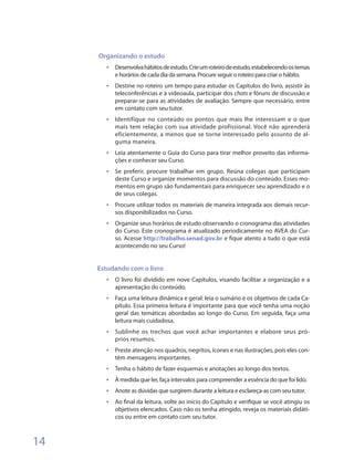 Organizando o estudo
       •	 Desenvolva hábitos de estudo. Crie um roteiro de estudo, estabelecendo os temas
            e horários de cada dia da semana. Procure seguir o roteiro para criar o hábito.
       •	 Destine no roteiro um tempo para estudar os Capítulos do livro, assistir às
            teleconferências e à videoaula, participar dos chats e fóruns de discussão e
            preparar-se para as atividades de avaliação. Sempre que necessário, entre
            em contato com seu tutor.
       •	 Identifique no conteúdo os pontos que mais lhe interessam e o que
            mais tem relação com sua atividade profissional. Você não aprenderá
            eficientemente, a menos que se torne interessado pelo assunto de al-
            guma maneira.
       •	 Leia atentamente o Guia do Curso para tirar melhor proveito das informa-
            ções e conhecer seu Curso.
       •	 Se preferir, procure trabalhar em grupo. Reúna colegas que participam
            deste Curso e organize momentos para discussão do conteúdo. Esses mo-
            mentos em grupo são fundamentais para enriquecer seu aprendizado e o
            de seus colegas.
       •	 Procure utilizar todos os materiais de maneira integrada aos demais recur-
            sos disponibilizados no Curso.
       •	 Organize seus horários de estudo observando o cronograma das atividades
            do Curso. Este cronograma é atualizado periodicamente no AVEA do Cur-
            so. Acesse http://trabalho.senad.gov.br e fique atento a tudo o que está
            acontecendo no seu Curso!


     Estudando com o livro
       •	 O livro foi dividido em nove Capítulos, visando facilitar a organização e a
            apresentação do conteúdo.
       •	 Faça uma leitura dinâmica e geral: leia o sumário e os objetivos de cada Ca-
            pítulo. Essa primeira leitura é importante para que você tenha uma noção
            geral das temáticas abordadas ao longo do Curso. Em seguida, faça uma
            leitura mais cuidadosa.
       •	 Sublinhe os trechos que você achar importantes e elabore seus pró-
            prios resumos.
       •	 Preste atenção nos quadros, negritos, ícones e nas ilustrações, pois eles con-
            têm mensagens importantes.
       •	   Tenha o hábito de fazer esquemas e anotações ao longo dos textos.
       •	   À medida que ler, faça intervalos para compreender a essência do que foi lido.
       •	   Anote as dúvidas que surgirem durante a leitura e esclareça-as com seu tutor.
       •	   Ao final da leitura, volte ao início do Capítulo e verifique se você atingiu os
            objetivos elencados. Caso não os tenha atingido, reveja os materiais didáti-
            cos ou entre em contato com seu tutor.



14
 