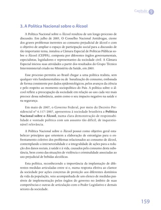 Capítulo
                                                                                        9


3. A Política Nacional sobre o Álcool
    A Política Nacional sobre o Álcool resultou de um longo processo de
discussão. Em julho de 2005, O Conselho Nacional Antidrogas, ciente
dos graves problemas inerentes ao consumo prejudicial de álcool e com
o objetivo de ampliar o espaço de participação social para a discussão de
tão importante tema, instalou a Câmara Especial de Políticas Públicas so-
bre o Álcool (CEPPA), composta por diferentes órgãos governamentais,
especialistas, legisladores e representantes da sociedade civil. A Câmara
Especial iniciou suas atividades a partir dos resultados do Grupo Técnico
Interministerial criado no Ministério da Saúde, em 2003.
    Esse processo permitiu ao Brasil chegar a uma política realista, sem
qualquer viés fundamentalista ou de  banalização do consumo, embasada
de forma consistente por dados epidemiológicos, pelos avanços da ciência
e pelo respeito ao momento sociopolítico do País. A política sobre o ál-
cool reflete a preocupação da sociedade em relação ao uso cada vez mais
precoce dessa substância, assim como o seu impacto negativo na saúde e
na segurança.
    Em maio de 2007, o Governo Federal, por meio do Decreto Pre-
sidencial nº 6.117/2007, apresentou à sociedade brasileira a Política
Nacional sobre o Álcool, numa clara demonstração de responsabi-
lidade e vontade política com um assunto tão difícil, de inquestio-
nável relevância.
    A Política Nacional sobre o Álcool possui como objetivo geral esta-
belecer princípios que orientem a elaboração de estratégias para o en-
frentamento coletivo dos problemas relacionados ao consumo de álcool,
contemplando a intersetorialidade e a integralidade de ações para a redu-
ção dos danos sociais, à saúde e à vida, causados pelo consumo desta subs-
tância, bem como das situações de violência e criminalidade associadas ao
uso prejudicial de bebidas alcoólicas.
    Esta política, reconhecendo a importância da implantação de dife-
rentes medidas articuladas entre si e, numa resposta efetiva ao clamor
da sociedade por ações concretas de proteção aos diferentes domínios
da vida da população, veio acompanhada de um elenco de medidas pas-
síveis de implementação pelos órgãos do governo no âmbito de suas
competências e outras de articulação com o Poder Legislativo e demais
setores da sociedade.


                                                                                 159
 