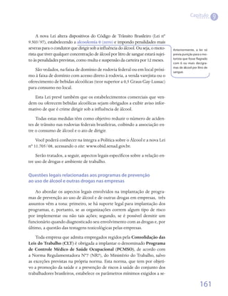 Capítulo
                                                                                                                 9

     A nova Lei altera dispositivos do Código de Trânsito Brasileiro (Lei nº
9.503/97), estabelecendo a alcoolemia 0 (zero) e impondo penalidades mais
severas para o condutor que dirigir sob a influência do álcool. Ou seja, o moto-    Anteriormente, a lei só
rista que tiver qualquer concentração de álcool por litro de sangue estará sujei-   previa punição para o mo-
                                                                                    torista que fosse flagrado
to às penalidades previstas, como multa e suspensão da carteira por 12 meses.
                                                                                    com 6 ou mais decigra-
                                                                                    mas de álcool por litro de
    São vedados, na faixa de domínio de rodovia federal ou em local próxi-          sangue.
mo à faixa de domínio com acesso direto à rodovia, a venda varejista ou o
oferecimento de bebidas alcoólicas (teor superior a 0,5 Graus Gay-Lussac)
para consumo no local.
   Esta Lei prevê também que os estabelecimentos comerciais que ven-
dem ou oferecem bebidas alcoólicas sejam obrigados a exibir aviso infor-
mativo de que é crime dirigir sob a influência de álcool.  
    Todas estas medidas têm como objetivo reduzir o número de aciden-
tes de trânsito nas rodovias federais brasileiras, coibindo a associação en-
tre o consumo de álcool e o ato de dirigir.
    Você poderá conhecer na íntegra a Política sobre o Álcool e a nova Lei
nº 11.705/08, acessando o site: www.obid.senad.gov.br.
    Serão tratados, a seguir, aspectos legais específicos sobre a relação en-
tre uso de drogas e ambiente de trabalho.

Questões legais relacionadas aos programas de prevenção
ao uso de álcool e outras drogas nas empresas

    Ao abordar os aspectos legais envolvidos na implantação de progra-
mas de prevenção ao uso de álcool e de outras drogas em empresas,  três
assuntos vêm a tona: primeiro, se há suporte legal para implantação dos
programas, e, portanto, se as organizações correm algum tipo de risco
por implementar ou não tais ações; segundo, se é possível demitir um
funcionário quando diagnosticado seu envolvimento com as drogas e, por
último, a questão das testagens toxicológicas pelas empresas.
    Toda empresa que admita empregados regidos pela Consolidação das
Leis do Trabalho (CLT) é obrigada a implantar o denominado Programa
de Controle Médico de Saúde Ocupacional (PCMSO), de acordo com
a Norma Regulamentadora Nº7 (NR7), do Ministério do Trabalho, salvo
as exceções previstas na própria norma. Esta norma, que tem por objeti-
vo a promoção da saúde e a prevenção de riscos à saúde do conjunto dos
trabalhadores brasileiros, estabelece os parâmetros mínimos exigidos a se-

                                                                                                        161
 