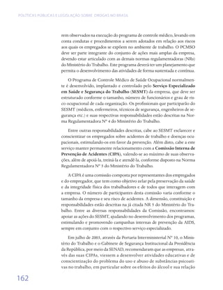 Políticas públicas e legislação sobre drogas no Brasil




                     rem observados na execução do programa de controle médico, levando em
                     conta condutas e procedimentos a serem adotados em relação aos riscos
                     aos quais os empregados se expõem no ambiente de trabalho. O PCMSO
                     deve ser parte integrante do conjunto de ações mais amplas da empresa,
                     devendo estar articulado com as demais normas regulamentadoras (NRs)
                     do Ministério do Trabalho. Este programa deverá ter um planejamento que
                     permita o desenvolvimento das atividades de forma sustentada e contínua.
                         O Programa de Controle Médico de Saúde Ocupacional normalmen-
                     te é desenvolvido, implantado e controlado pelo Serviço Especializado
                     em Saúde e Segurança do Trabalho (SESMT) da empresa, que deve ser
                     estruturado conforme o tamanho, número de funcionários e grau de ris-
                     co ocupacional de cada organização. Os profissionais que participarão do
                     SESMT (médicos, enfermeiros, técnicos de segurança, engenheiros de se-
                     gurança etc.) e suas respectivas responsabilidades estão descritas na Nor-
                     ma Regulamentadora Nº 4 do Ministério do Trabalho.
                         Entre outras responsabilidades descritas, cabe ao SESMT esclarecer e
                     conscientizar os empregados sobre acidentes de trabalho e doenças ocu-
                     pacionais, estimulando-os em favor da prevenção. Além disto, cabe a este
                     serviço manter permanente relacionamento com a Comissão Interna de
                     Prevenção de Acidentes (CIPA), valendo-se ao máximo de suas observa-
                     ções, além de apoiá-la, treiná-la e atendê-la, conforme disposto na Norma
                     Regulamentadora Nº 5 do Ministério do Trabalho.
                         A CIPA é uma comissão composta por representantes dos empregados
                     e do empregador, que tem como objetivo zelar pela preservação da saúde
                     e da integridade física dos trabalhadores e de todos que interagem com
                     a empresa. O número de participantes desta comissão varia conforme o
                     tamanho da empresa e seu risco de acidentes. A dimensão, constituição e
                     responsabilidades estão descritas na já citada NR 5 do Ministério do Tra-
                     balho. Entre as diversas responsabilidades da Comissão, encontramos:
                     apoiar as ações do SESMT, ajudando no desenvolvimento dos programas,
                     estimulando e promovendo campanhas internas de prevenção da AIDS,
                     sempre em conjunto com o respectivo serviço especializado.
                         Em julho de 2003, através da Portaria Interministerial Nº 10, o Minis-
                     tério do Trabalho e o Gabinete de Segurança Institucional da Presidência
                     da República, por meio da SENAD, recomendaram que as empresas, atra-
                     vés das suas CIPAs, viessem a desenvolver atividades educativas e de
                     conscientização do problema do uso e abuso de substâncias psicoati-
                     vas no trabalho, em particular sobre os efeitos do álcool e sua relação

162
 
