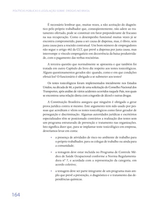 Políticas públicas e legislação sobre drogas no Brasil




                         É necessário lembrar que, muitas vezes, a não aceitação do diagnós-
                     tico pelo próprio trabalhador que, conseqüentemente, não adere ao tra-
                     tamento ofertado, pode se constituir em fator preponderante de fracasso
                     na sua recuperação. Como o desempenho funcional muitas vezes já se
                     encontra comprometido, passa a ser causa de dispensa, mas, é óbvio, sem
                     justa causa para a rescisão contratual. Um bom número de empregadores
                     não segue o artigo 482 da CLT, que prevê a dispensa por justa causa, mas
                     interrompe o vínculo empregatício em decorrência da baixa produtivida-
                     de, com o pagamento das verbas rescisórias.
                         A terceira questão que normalmente se apresenta e que também foi
                     tratada em outro Capítulo do livro diz respeito aos testes toxicológicos.
                     Alguns questionamentos gerados são: quando, como e em que condições
                     efetuá-los? O funcionário é obrigado a se submeter aos testes?
                         Os testes toxicológicos foram implementados inicialmente nos Estados
                     Unidos, na década de 80, a partir de uma solicitação do Conselho Nacional dos
                     Transportes, após análise de vários acidentes ocorridos naquele País, nos quais
                     se encontrou uma relação direta com a ingestão de álcool e outras drogas.
                         A Constituição Brasileira assegura que ninguém é obrigado a gerar
                     prova jurídica contra si mesmo. Este argumento tem sido usado por pes-
                     soas que acreditam e vêem os testes toxicológicos como fator gerador de
                     perseguição e discriminação. Algumas autoridades jurídicas e escritórios
                     especializados têm se posicionado contrários a realização dos testes sem
                     um programa estruturado de prevenção e tratamento nas organizações.
                     Isto significa dizer que, para se implantar teste toxicológico em empresa,
                     deveríamos levar em conta:
                           •• a presença de atividades de risco no ambiente de trabalho para
                              o próprio trabalhador, para os colegas de trabalho ou ainda para
                              a comunidade;
                           •• a testagem deve estar incluída no Programa de Controle Mé-
                              dico de Saúde Ocupacional conforme a Norma Regulamenta-
                              dora nº 7, e acordada com a representação da categoria, em
                              acordo coletivo;
                           •• a testagem deve ser parte integrante de um programa mais am-
                              plo que prevê a prevenção, o diagnóstico e o tratamento das de-
                              pendências químicas.



164
 
