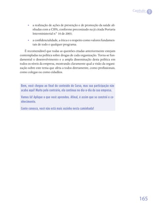 Capítulo
                                                                                          9

      •• a realização de ações de prevenção e de promoção da saúde ali-
         nhadas com a CIPA, conforme preconizado na já citada Portaria
         Interministerial n° 10 de 2003;
      •• a confidencialidade, a ética e o respeito como valores fundamen-
         tais de todo e qualquer programa.
   É recomendável que todas as questões citadas anteriormente estejam
contempladas na política sobre drogas de cada organização. Torna-se fun-
damental o desenvolvimento e a ampla disseminação desta política em
todos os níveis da empresa, mostrando claramente qual a visão da organi-
zação sobre este tema que afeta a todos diretamente, como profissionais,
como colegas ou como cidadãos.



Bem, você chegou ao final do conteúdo do Curso, mas sua participação não
acaba aqui! Muito pelo contrário, ela continua no dia-a-dia da sua empresa.

Vamos lá! Aplique o que você aprendeu. Afinal, é assim que se constrói o co-
nhecimento.

Conte conosco, você não está mais sozinho nesta caminhada!




                                                                                   165
 