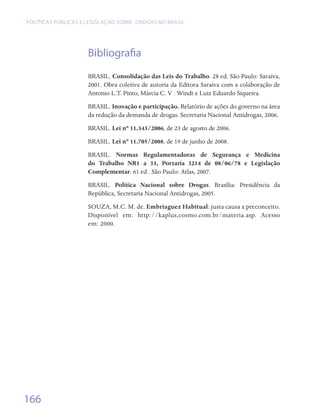 Políticas públicas e legislação sobre drogas no Brasil




                     Bibliografia
                     BRASIL. Consolidação das Leis do Trabalho. 28 ed. São Paulo: Saraiva,
                     2001. Obra coletiva de autoria da Editora Saraiva com a colaboração de
                     Antonio L.T. Pinto, Márcia C. V . Windt e Luiz Eduardo Siqueira.
                     BRASIL. Inovação e participação. Relatório de ações do governo na área
                     da redução da demanda de drogas. Secretaria Nacional Antidrogas, 2006.
                     BRASIL. Lei nº 11.343/2006, de 23 de agosto de 2006.
                     BRASIL. Lei nº 11.705/2008, de 19 de junho de 2008.
                     BRASIL. Normas Regulamentadoras de Segurança e Medicina
                     do Trabalho NR1 a 33, Portaria 3214 de 08/06/78 e Legislação
                     Complementar. 61 ed . São Paulo: Atlas, 2007.
                     BRASIL. Política Nacional sobre Drogas. Brasília: Presidência da
                     República, Secretaria Nacional Antidrogas, 2005.
                     SOUZA, M.C. M. de. Embriaguez Habitual: justa causa x preconceito.
                     Disponível em: http://kaplus,cosmo.com.br/materia.asp. Acesso
                     em: 2000.




166
 