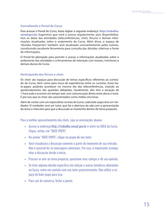 Guia do Curso



Consultando o Portal do Curso
Para acessar o Portal do Curso, basta digitar o seguinte endereço: http://trabalho.
senad.gov.br. Sugerimos que você o acesse regularmente, pois disponibiliza-
mos as datas das atividades (teleconferências, chats, fóruns) e demais infor-
mações atualizadas sobre o andamento do Curso. Além disso, o espaço de
“dúvidas freqüentes” também será atualizado constantemente pelos tutores,
constituindo excelente ferramenta para consulta das dúvidas coletivas e fonte
de informações.
O Portal foi planejado para permitir o acesso a informações atualizadas sobre o
andamento das atividades e a ferramentas de interação com tutores, monitores e
demais alunos do Curso.


Participando dos fóruns e chats
Os chats são espaços para discussão de temas específicos referentes ao conteú-
do do Curso, bem como para troca de experiências entre os cursistas. Esses ba-
te-papos poderão acontecer no mesmo dia das teleconferências, visando ao
aprofundamento das questões debatidas. Geralmente, eles têm a duração de
1 hora-aula e ocorrem em tempo real, com comunicação direta entre aluno e tutor.
É por isso que os chats são caracterizados como mídias síncronas.
Além de contar com um especialista na área do Curso, cada bate-papo terá um me-
diador. O mediador será um tutor, que faz a abertura da sala com a apresentação
do tema e intervém para que a discussão se mantenha dentro do tema proposto.


Para o melhor aproveitamento dos chats, siga as orientações abaixo:
   •• Acesse o endereço http://trabalho.senad.gov.br e entre no AVEA do Curso.
      Clique, então, em “BATE-PAPO”.
   •• Na janela “BATE-PAPO”, clique no grupo do seu tutor.
   •• Você visualizará a discussão somente a partir do momento de sua entrada.
      Não é possível ler as mensagens anteriores. Por isso, é importante acompa-
      nhar a discussão desde o início.
   •• Procure se ater ao tema proposto, questione seus colegas e dê sua opinião.
   •• Se tiver alguma dúvida específica em relação a outras temáticas abordadas
      no Curso, entre em contato com seu tutor posteriormente. Não utilize o es-
      paço do bate-papo para isso.
   •• Para sair da conversa, feche a janela.




                                                                                              15
 