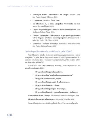 Políticas públicas e legislação sobre drogas no Brasil




                           •• Satisfaçam Minha Curiosidade – As Drogas. Susana Leote.
                              São Paulo: Impala Editores, 2003.
                           •• O vencedor. Frei Betto. Ática, 2000.
                           •• Eu, Christiane F., 13 anos, Drogada e Prostituída. Kai Her-
                              mann. Bertrand Brasil, 2002.
                           •• Depois daquela viagem: Diário de Bordo de uma Jovem. Valé-
                              ria Piassa Polizzi. Ática, 2003.
                           •• Drogas, Prevenção e Tratamento: o que você queria saber
                              sobre drogas e não tinha a quem perguntar. Daniela Maluf e
                              cols. São Paulo: Cla Editora, 2002.
                           •• Esmeralda – Por que não dancei. Esmeralda do Carmo Ortiz.
                              São Paulo: Editora Senac, 2001.

                     Série de publicações disponibilizadas pela SENAD:
                         As publicações listadas abaixo são distribuídas gratuitamente e envia-
                     das pelos Correios. Estão disponíveis no site do OBID para download. Po-
                     dem ser solicitadas pelo e-mail prevencao@planalto.gov.br ou pelo telefo-
                     ne do serviço VIVAVOZ.
                         Cartilhas da Série “Por Dentro do Assunto”. SENAD (Secretaria Na-
                     cional Antidrogas), 2004:
                              •• Drogas: Cartilha para Educadores.
                              •• Drogas: Cartilha “mudando comportamentos”.
                              •• Drogas: Cartilha álcool e jovens.
                              •• Drogas: Cartilha para pais de adolescentes.
                              •• Drogas: Cartilha sobre tabaco.
                              •• Drogas: Cartilha para pais de crianças.
                              •• Drogas: Cartilha sobre maconha, cocaína e inalantes.
                        Glossário de álcool e drogas. Secretaria Nacional Antidrogas, 2004.
                        Livreto Informativo Sobre Drogas. CEBRID/SENAD, 2004.
                        As cartilhas podem ser obtidas pelo site: http://www.senad.gov.br




168
 