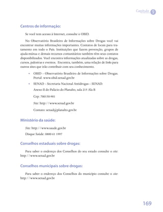 Capítulo
                                                                                       9


Centros de informação:
   Se você tem acesso à Internet, consulte o OBID.
    No Observatório Brasileiro de Informações sobre Drogas você vai
encontrar muitas informações importantes. Contatos de locais para tra-
tamento em todo o País. Instituições que fazem prevenção, grupos de
ajuda-mútua e demais recursos comunitários também têm seus contatos
disponibilizados. Você encontra informações atualizadas sobre as drogas,
cursos, palestras e eventos.  Encontra, também, uma relação de links para
outros sites que irão contribuir com seu conhecimento.
      •• OBID – Observatório Brasileiro de Informações sobre Drogas.
         Portal: www.obid.senad.gov.br
      •• SENAD – Secretaria Nacional Antidrogas – SENAD.
         Anexo II do Palácio do Planalto, sala 215 Ala B
         Cep: 700150-901
         Site: http://www.senad.gov.br
         Contato: senad@planalto.gov.br	


Ministério da saúde:
   Site: http://www.saude.gov.br
   Disque Saúde: 0800 61 1997

Conselhos estaduais sobre drogas:
    Para saber o endereço dos Conselhos do seu estado consulte o site:
http://www.senad.gov.br


Conselhos municipais sobre drogas:
    Para saber o endereço dos Conselhos do município consulte o site:
http://www.senad.gov.br




                                                                                169
 