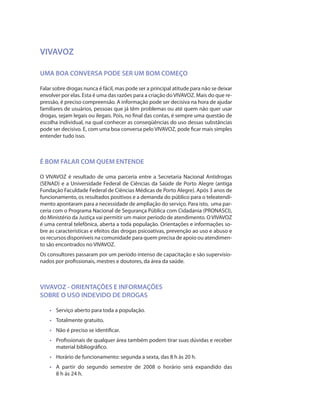 VIVAVOZ

UMA BOA CONVERSA PODE SER UM BOM COMEÇO

Falar sobre drogas nunca é fácil, mas pode ser a principal atitude para não se deixar
envolver por elas. Esta é uma das razões para a criação do VIVAVOZ. Mais do que re-
pressão, é preciso compreensão. A informação pode ser decisiva na hora de ajudar
familiares de usuários, pessoas que já têm problemas ou até quem não quer usar
drogas, sejam legais ou ilegais. Pois, no final das contas, é sempre uma questão de
escolha individual, na qual conhecer as conseqüências do uso dessas substâncias
pode ser decisivo. E, com uma boa conversa pelo VIVAVOZ, pode ficar mais simples
entender tudo isso.



É BOM FALAR COM QUEM ENTENDE

O VIVAVOZ é resultado de uma parceria entre a Secretaria Nacional Antidrogas
(SENAD) e a Universidade Federal de Ciências da Saúde de Porto Alegre (antiga
Fundação Faculdade Federal de Ciências Médicas de Porto Alegre). Após 3 anos de
funcionamento, os resultados positivos e a demanda do público para o teleatendi-
mento apontaram para a necessidade de ampliação do serviço. Para isto, uma par-
ceria com o Programa Nacional de Segurança Pública com Cidadania (PRONASCI),
do Ministério da Justiça vai permitir um maior período de atendimento. O VIVAVOZ
é uma central telefônica, aberta a toda população. Orientações e informações so-
bre as características e efeitos das drogas psicoativas, prevenção ao uso e abuso e
os recursos disponíveis na comunidade para quem precisa de apoio ou atendimen-
to são encontrados no VIVAVOZ.
Os consultores passaram por um período intenso de capacitação e são supervisio-
nados por profissionais, mestres e doutores, da área da saúde.



VIVAVOZ - ORIENTAÇÕES E INFORMAÇÕES
SOBRE O USO INDEVIDO DE DROGAS

    •	 Serviço aberto para toda a população.
    •	 Totalmente gratuito.
    •	 Não é preciso se identificar.
    •	 Profissionais de qualquer área também podem tirar suas dúvidas e receber
       material bibliográfico.
    •	 Horário de funcionamento: segunda a sexta, das 8 h às 20 h.
    •	 A partir do segundo semestre de 2008 o horário será expandido das
       8 h às 24 h.
 