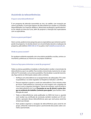 Guia do Curso



Assistindo às teleconferências
O que é uma teleconferência?

É um programa de televisão transmitido ao vivo, via satélite, com recepção por
antena parabólica. O principal objetivo da teleconferência é ampliar os conteúdos
disponibilizados nos materiais didáticos, oferecendo atualização e aprofundamen-
to em relação ao tema do Curso, além de propiciar a interação dos espectadores
com os especialistas.


Como eu posso participar?

Você, cursista, poderá enviar perguntas para os especialistas que estiverem partici-
pando do programa. As dúvidas devem ser encaminhadas durante a realização do
programa, pelo telefone 0800 646 22 44 ou pelo e-mail trabalho@sead.ufsc.br.


Onde eu posso assistir?

Em qualquer ambiente equipado com uma antena parabólica: escolas, centros co-
munitários, prefeituras ou mesmo em sua própria residência.


Como eu faço para sintonizar o canal do programa?

Todas as antenas parabólicas instaladas no Brasil podem receber a transmissão da
teleconferência, que é via satélite. Para receber a transmissão, é preciso ter um apa-
relho de TV conectado a uma antena parabólica. Para localizar o canal de transmis-
são, fique atento às informações abaixo sobre a sintonia.
   •	 Verifique com antecedência se os equipamentos são adequados (TV e ante-
       na parabólica) e se estão regulados na freqüência indicada (1.220 Mhz).
   •	 Procure organizar e ajustar o canal com antecedência. Cinco minutos antes
       de iniciar a teleconferência, é possível ver uma imagem com o logotipo do
       Curso e ouvir a seguinte mensagem: “Dentro de instantes, você irá assistir a
       uma teleconferência do Curso Prevenção ao uso de álcool e outras dro-
       gas no ambiente de trabalho: Conhecer para ajudar”, para facilitar a iden-
       tificação do canal.
   •	 Todas as teleconferências serão publicadas no AVEA do Curso e, quando
       você receber seu certificado de conclusão, também receberá um CD con-
       tendo a gravação dessas teleconferências para que você possa assisti-las
       sempre que desejar.
   •	 Você poderá organizar a recepção da teleconferência para assisti-la em
       grupo, utilizando material de apoio e promovendo discussões sobre a te-
       mática apresentada.



                                                                                                 17
 