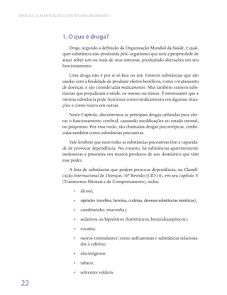 DROGAS: CLASSIFICAÇÃO E EFEITOS NO ORGANISMO




                     1. O que é droga?
                        Droga, segundo a definição da Organização Mundial da Saúde, é qual-
                     quer substância não produzida pelo organismo que tem a propriedade de
                     atuar sobre um ou mais de seus sistemas, produzindo alterações em seu
                     funcionamento.
                        Uma droga não é por si só boa ou má. Existem substâncias que são
                     usadas com a finalidade de produzir efeitos benéficos, como o tratamento
                     de doenças, e são consideradas medicamentos. Mas também existem subs-
                     tâncias que prejudicam a saúde, os venenos ou tóxicos. É interessante que a
                     mesma substância pode funcionar como medicamento em algumas situa-
                     ções e como tóxico em outras.
                         Neste Capítulo, discutiremos as principais drogas utilizadas para alte-
                     rar o funcionamento cerebral, causando modificações no estado mental,
                     no psiquismo. Por essa razão, são chamadas drogas psicotrópicas, conhe-
                     cidas também como substâncias psicoativas.
                         Vale lembrar que nem todas as substâncias psicoativas têm a capacida-
                     de de provocar dependência. No entanto, há substâncias aparentemente
                     inofensivas e presentes em muitos produtos de uso doméstico que têm
                     esse poder.
                        A lista de substâncias que podem provocar dependência, na Classifi-
                     cação Internacional de Doenças, 10ª Revisão (CID-10), em seu capítulo V
                     (Transtornos Mentais e de Comportamento), inclui:
                           •• álcool;
                           •• opióides (morfina, heroína, codeína, diversas substâncias sintéticas);
                           •• canabinóides (maconha);
                           •• sedativos ou hipnóticos (barbitúricos, benzodiazepínicos);
                           •• cocaína;
                           •• outros estimulantes (como anfetaminas e substâncias relaciona-
                              das à cafeína);
                           •• alucinógenos;
                           •• tabaco;
                           •• solventes voláteis.

 22
 