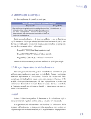 Capítulo
                                                                                                  1


2. Classificação das drogas
   Há diversas formas de classificar as drogas.

                Classificação das drogas do ponto de vista legal
                       Drogas Lícitas                                Drogas Ilícitas
•	 São aquelas comercializadas de forma legal, podendo ou não •	 Proibidas por lei.
   estar submetidas a algum tipo de restrição. Como, por exem-
   plo, álcool (venda proibida a menores de 18 anos) e alguns
   medicamentos que só podem ser adquiridos por meio de
   prescrição médica especial.

   Existe uma classificação – de interesse didático – que se baseia nas
ações aparentes das drogas sobre o Sistema Nervoso Central (SNC), con-
forme as modificações observáveis na atividade mental ou no comporta-
mento da pessoa que utiliza a substância:
       drogas DEPRESSORAS da atividade mental;
       drogas ESTIMULANTES da atividade mental;
       drogas PERTURBADORAS da atividade mental.
   Com base nessa classificação, vamos conhecer as principais drogas.


2.1. Drogas depressoras da atividade mental
    Essa categoria inclui uma grande variedade de substâncias, que
diferem acentuadamente em suas propriedades físicas e químicas,
mas que apresentam a característica comum de causar uma dimi-
nuição da atividade global ou de certos sistemas específicos do SNC.
Como conseqüência dessa ação, há uma tendência de ocorrer uma
diminuição da atividade motora, da reatividade à dor e da ansiedade,
e é comum um efeito euforizante inicial e, posteriormente, um au-
mento da sonolência.

• Álcool

    O álcool etílico é um produto da fermentação de carboidratos (açúca-
res) presentes em vegetais, como a cana-de-açúcar, a uva e a cevada.
    Suas propriedades euforizantes e intoxicantes são conhecidas desde
tempos pré-históricos e praticamente todas as culturas têm ou tiveram
alguma experiência com sua utilização. É seguramente a droga psicotró-

                                                                                           23
 