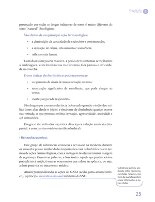 Capítulo
                                                                                                          1

provocado por todas as drogas indutoras de sono, é muito diferente do
sono “natural” (fisiológico).
   São efeitos de sua principal ação farmacológica:
      •• a diminuição da capacidade de raciocínio e concentração;
      •• a sensação de calma, relaxamento e sonolência;
      •• reflexos mais lentos.
   Com doses um pouco maiores, a pessoa tem sintomas semelhantes
à embriaguez, com lentidão nos movimentos, fala pastosa e dificulda-
de na marcha.
   Doses tóxicas dos barbitúricos podem provocar:
      •• surgimento de sinais de incoordenação motora;
      •• acentuação significativa da sonolência, que pode chegar ao
         coma;
      •• morte por parada respiratória.
    São drogas que causam tolerância (sobretudo quando o indivíduo uti-
liza doses altas desde o início) e síndrome de abstinência quando ocorre
sua retirada, o que provoca insônia, irritação, agressividade, ansiedade e
até convulsões.
   Em geral, são utilizados na prática clínica para indução anestésica (tio-
pental) e como anticonvulsivantes (fenobarbital).

• Benzodiazepínicos

    Esse grupo de substâncias começou a ser usado na medicina durante
os anos 60 e possui similaridades importantes com os barbitúricos em ter-
mos de ações farmacológicas, com a vantagem de oferecer maior margem
de segurança. Em outras palavras, a dose tóxica, aquela que produz efeitos
prejudiciais à saúde, é muitas vezes maior que a dose terapêutica, ou seja,
a dose prescrita no tratamento médico.
                                                                               Substância química pro-
                                                                               duzida pelos neurônios,
    Atuam potencializando as ações do GABA (ácido gama-amino-butíri-
                                                                               as células nervosas, por
co), o principal neurotransmissor inibitório do SNC.                           meio da qual elas podem
                                                                               enviar informações a ou-
                                                                               tras células.




                                                                                                 25
 
