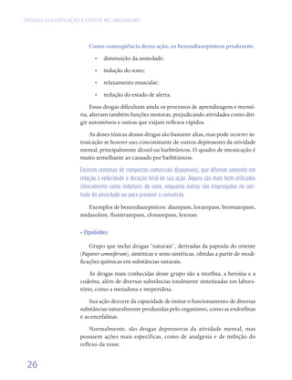DROGAS: CLASSIFICAÇÃO E EFEITOS NO ORGANISMO




                        Como conseqüência dessa ação, os benzodiazepínicos produzem:
                           •• diminuição da ansiedade;
                           •• indução do sono;
                           •• relaxamento muscular;
                           •• redução do estado de alerta.
                          Essas drogas dificultam ainda os processos de aprendizagem e memó-
                     ria, alteram também funções motoras, prejudicando atividades como diri-
                     gir automóveis e outras que exijam reflexos rápidos.
                         As doses tóxicas dessas drogas são bastante altas, mas pode ocorrer in-
                     toxicação se houver uso concomitante de outros depressores da atividade
                     mental, principalmente álcool ou barbitúricos. O quadro de intoxicação é
                     muito semelhante ao causado por barbitúricos.

                     Existem centenas de compostos comerciais disponíveis, que diferem somente em
                     relação à velocidade e duração total de sua ação. Alguns são mais bem utilizados
                     clinicamente como indutores do sono, enquanto outros são empregados no con-
                     trole da ansiedade ou para prevenir a convulsão.

                        Exemplos de benzodiazepínicos: diazepam, lorazepam, bromazepam,
                     midazolam, flunitrazepam, clonazepam, lexotan.

                     • Opióides

                         Grupo que inclui drogas “naturais”, derivadas da papoula do oriente
                     (Papaver somniferum), sintéticas e semi-sintéticas, obtidas a partir de modi-
                     ficações químicas em substâncias naturais.
                         As drogas mais conhecidas desse grupo são a morfina, a heroína e a
                     codeína, além de diversas substâncias totalmente sintetizadas em labora-
                     tório, como a metadona e meperidina.
                         Sua ação decorre da capacidade de imitar o funcionamento de diversas
                     substâncias naturalmente produzidas pelo organismo, como as endorfinas
                     e as encefalinas.
                         Normalmente, são drogas depressoras da atividade mental, mas
                     possuem ações mais específicas, como de analgesia e de inibição do
                     reflexo da tosse.


 26
 