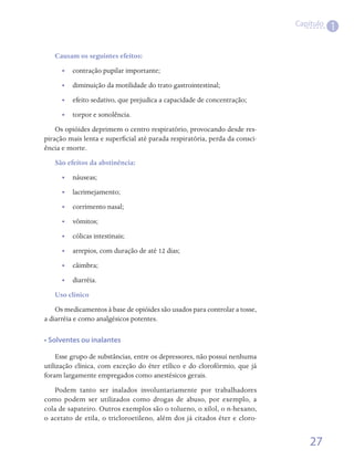 Capítulo
                                                                                        1

   Causam os seguintes efeitos:
      •• contração pupilar importante;
      •• diminuição da motilidade do trato gastrointestinal;
      •• 	 feito sedativo, que prejudica a capacidade de concentração;
         e
      •• torpor e sonolência.
    Os opióides deprimem o centro respiratório, provocando desde res-
piração mais lenta e superficial até parada respiratória, perda da consci-
ência e morte.
   São efeitos da abstinência:
      •• náuseas;                                                  
      •• lacrimejamento;                                     
      •• corrimento nasal;                
      •• vômitos;                   
      •• cólicas intestinais;
      •• arrepios, com duração de até 12 dias;
      •• câimbra;
      •• diarréia.
   Uso clínico
    Os medicamentos à base de opióides são usados para controlar a tosse,
a diarréia e como analgésicos potentes.

• Solventes ou inalantes

    Esse grupo de substâncias, entre os depressores, não possui nenhuma
utilização clínica, com exceção do éter etílico e do clorofórmio, que já
foram largamente empregados como anestésicos gerais.
   Podem tanto ser inalados involuntariamente por trabalhadores
como podem ser utilizados como drogas de abuso, por exemplo, a
cola de sapateiro. Outros exemplos são o tolueno, o xilol, o n-hexano,
o acetato de etila, o tricloroetileno, além dos já citados éter e cloro-


                                                                                 27
 