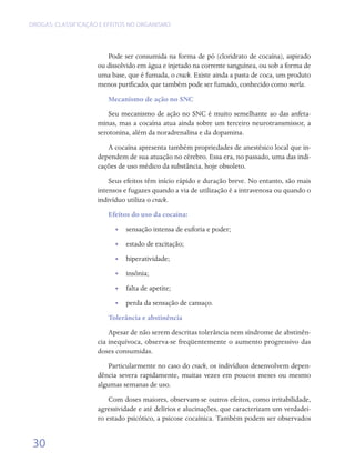 DROGAS: CLASSIFICAÇÃO E EFEITOS NO ORGANISMO




                        Pode ser consumida na forma de pó (cloridrato de cocaína), aspirado
                     ou dissolvido em água e injetado na corrente sanguínea, ou sob a forma de
                     uma base, que é fumada, o crack. Existe ainda a pasta de coca, um produto
                     menos purificado, que também pode ser fumado, conhecido como merla.
                        Mecanismo de ação no SNC
                         Seu mecanismo de ação no SNC é muito semelhante ao das anfeta-
                     minas, mas a cocaína atua ainda sobre um terceiro neurotransmissor, a
                     serotonina, além da noradrenalina e da dopamina.
                        A cocaína apresenta também propriedades de anestésico local que in-
                     dependem de sua atuação no cérebro. Essa era, no passado, uma das indi-
                     cações de uso médico da substância, hoje obsoleto.
                         Seus efeitos têm início rápido e duração breve. No entanto, são mais
                     intensos e fugazes quando a via de utilização é a intravenosa ou quando o
                     indivíduo utiliza o crack.
                        Efeitos do uso da cocaína:
                           •• sensação intensa de euforia e poder;
                           •• estado de excitação;
                           •• hiperatividade;
                           •• insônia;
                           •• falta de apetite;
                           •• perda da sensação de cansaço.
                        Tolerância e abstinência
                         Apesar de não serem descritas tolerância nem síndrome de abstinên-
                     cia inequívoca, observa-se freqüentemente o aumento progressivo das
                     doses consumidas.
                         Particularmente no caso do crack, os indivíduos desenvolvem depen-
                     dência severa rapidamente, muitas vezes em poucos meses ou mesmo
                     algumas semanas de uso.
                         Com doses maiores, observam-se outros efeitos, como irritabilidade,
                     agressividade e até delírios e alucinações, que caracterizam um verdadei-
                     ro estado psicótico, a psicose cocaínica. Também podem ser observados


 30
 