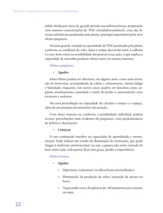 DROGAS: CLASSIFICAÇÃO E EFEITOS NO ORGANISMO




                     sólida obtida por meio de grande pressão nas inflorescências, preparação
                     com maiores concentrações de THC (tetrahidrocanabinol), uma das di-
                     versas substâncias produzidas pela planta, principal responsável pelos seus
                     efeitos psíquicos.
                         Há uma grande variação na quantidade de THC produzida pela planta
                     conforme as condições de solo, clima e tempo decorrido entre a colheita
                     e o uso, bem como na sensibilidade das pessoas à sua ação, o que explica a
                     capacidade da maconha produzir efeitos mais (ou menos) intensos.
                        Efeitos psíquicos
                           •• Agudos
                         Esses efeitos podem ser descritos, em alguns casos, como uma sensa-
                     ção de bem-estar, acompanhada de calma e relaxamento, menos fadiga
                     e hilaridade, enquanto, em outros casos, podem ser descritos como an-
                     gústia, atordoamento, ansiedade e medo de perder o autocontrole, com
                     tremores e sudorese.
                        Há uma perturbação na capacidade de calcular o tempo e o espaço,
                     além de um prejuízo da memória e da atenção.
                         Com doses maiores ou conforme a sensibilidade individual, podem
                     ocorrer perturbações mais evidentes do psiquismo, com predominância
                     de delírios e alucinações.
                           •• Crônicos
                         O uso continuado interfere na capacidade de aprendizado e memo-
                     rização. Pode induzir um estado de diminuição da motivação, que pode
                     chegar à síndrome amotivacional, ou seja, a pessoa não sente vontade de
                     fazer mais nada, tudo parece ficar sem graça, perder a importância.
                        Efeitos físicos
                           •• Agudos
                               •• Hiperemia conjuntival (os olhos ficam avermelhados).
                              •• Diminuição da produção da saliva (sensação de secura na
                                 boca).
                              •• Taquicardia com a freqüência de 140 batimentos por minuto
                                 ou mais.


 32
 