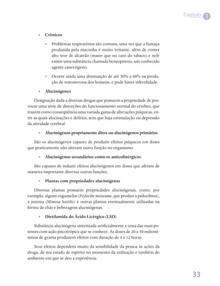 Capítulo
                                                                                        1

      •• Crônicos
         •• Problemas respiratórios são comuns, uma vez que a fumaça
            produzida pela maconha é muito irritante, além de conter
            alto teor de alcatrão (maior que no caso do tabaco) e nele
            existir uma substância chamada benzopireno, um conhecido
            agente cancerígeno.
         •• Ocorre ainda uma diminuição de até 50% a 60% na produ-
            ção de testosterona dos homens, e pode haver infertilidade.
      •• Alucinógenos
    Designação dada a diversas drogas que possuem a propriedade de pro-
vocar uma série de distorções do funcionamento normal do cérebro, que
trazem como conseqüência uma variada gama de alterações psíquicas, en-
tre as quais alucinações e delírios, sem que haja estimulação ou depressão
da atividade cerebral.
      •• Alucinógenos propriamente ditos ou alucinógenos primários
   São os alucinógenos capazes de produzir efeitos psíquicos em doses
que praticamente não alteram outra função no organismo.
      •• Alucinógenos secundários como os anticolinérgicos
  São capazes de induzir efeitos alucinógenos em doses que afetam de
maneira importante diversas outras funções.
      •• Plantas com propriedades alucinógenas
    Diversas plantas possuem propriedades alucinógenas, como, por
exemplo, alguns cogumelos (Psylocibe mexicana, que produz a psilocibina),
a jurema (Mimosa hostilis) e outras plantas eventualmente utilizadas na
forma de chás e beberagens alucinógenas.
      •• Dietilamida do Ácido Licérgico (LSD)
    Substância alucinógena sintetizada artificialmente e uma das mais po-
tentes com ação psicotrópica que se conhece. As doses de 20 a 50 milioné-
simos de grama produzem efeitos com duração de 4 a 12 horas.
   Seus efeitos dependem muito da sensibilidade da pessoa às ações da
droga, de seu estado de espírito no momento da utilização e também do
ambiente em que se deu a experiência.


                                                                                 33
 