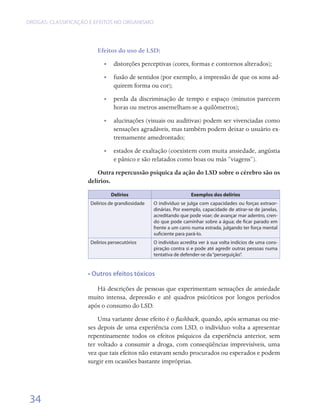 DROGAS: CLASSIFICAÇÃO E EFEITOS NO ORGANISMO




                         Efeitos do uso de LSD:
                            •• distorções perceptivas (cores, formas e contornos alterados);
                            •• fusão de sentidos (por exemplo, a impressão de que os sons ad-
                               quirem forma ou cor);
                            •• perda da discriminação de tempo e espaço (minutos parecem
                               horas ou metros assemelham-se a quilômetros);
                            •• alucinações (visuais ou auditivas) podem ser vivenciadas como
                               sensações agradáveis, mas também podem deixar o usuário ex-
                               tremamente amedrontado;
                            •• estados de exaltação (coexistem com muita ansiedade, angústia
                               e pânico e são relatados como boas ou más “viagens”).
                         Outra repercussão psíquica da ação do LSD sobre o cérebro são os
                     delírios.
                               Delírios                            Exemplos dos delírios
                      Delírios de grandiosidade   O indivíduo se julga com capacidades ou forças extraor-
                                                  dinárias. Por exemplo, capacidade de atirar-se de janelas,
                                                  acreditando que pode voar; de avançar mar adentro, cren-
                                                  do que pode caminhar sobre a água; de ficar parado em
                                                  frente a um carro numa estrada, julgando ter força mental
                                                  suficiente para pará-Io.
                      Delírios persecutórios      O indivíduo acredita ver à sua volta indícios de uma cons-
                                                  piração contra si e pode até agredir outras pessoas numa
                                                  tentativa de defender-se da “perseguição”.


                     • Outros efeitos tóxicos

                        Há descrições de pessoas que experimentam sensações de ansiedade
                     muito intensa, depressão e até quadros psicóticos por longos períodos
                     após o consumo do LSD.
                         Uma variante desse efeito é o flashback, quando, após semanas ou me-
                     ses depois de uma experiência com LSD, o indivíduo volta a apresentar
                     repentinamente todos os efeitos psíquicos da experiência anterior, sem
                     ter voltado a consumir a droga, com conseqüências imprevisíveis, uma
                     vez que tais efeitos não estavam sendo procurados ou esperados e podem
                     surgir em ocasiões bastante impróprias.




 34
 