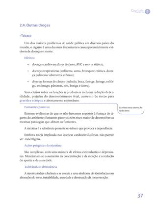 Capítulo
                                                                                                               1


2.4. Outras drogas

• Tabaco

    Um dos maiores problemas de saúde pública em diversos países do
mundo, o cigarro é uma das mais importantes causas potencialmente evi-
táveis de doenças e morte.
   Efeitos:
      •• doenças cardiovasculares (infarto, AVC e morte súbita);
      •• doenças respiratórias (enfisema, asma, bronquite crônica, doen-
         ça pulmonar obstrutiva crônica);
      •• diversas formas de câncer (pulmão, boca, faringe, laringe, esôfa-
         go, estômago, pâncreas, rim, bexiga e útero).
     Seus efeitos sobre as funções reprodutivas incluem redução da fer-
tilidade, prejuízo do desenvolvimento fetal, aumento de riscos para
gravidez ectópica e abortamento espontâneo.
   Fumantes passivos                                                             Gravidez extra-uterina, fo-
                                                                                 ra do útero.
   Existem evidências de que os não-fumantes expostos à fumaça de ci-
garro do ambiente (fumantes passivos) têm risco maior de desenvolver as
mesmas patologias que afetam os fumantes.
   A nicotina é a substância presente no tabaco que provoca a dependência.
    Embora esteja implicada nas doenças cardiocirculatórias, não parece
ser  cancerígena.
   Ações psíquicas da nicotina
    São complexas, com uma mistura de efeitos estimulantes e depresso-
res. Mencionam-se o aumento da concentração e da atenção e a redução
do apetite e da ansiedade.
   Tolerância e abstinência
    A nicotina induz tolerância e se associa a uma síndrome de abstinência com
alterações do sono, irritabilidade, ansiedade e diminuição da concentração.




                                                                                                     37
 