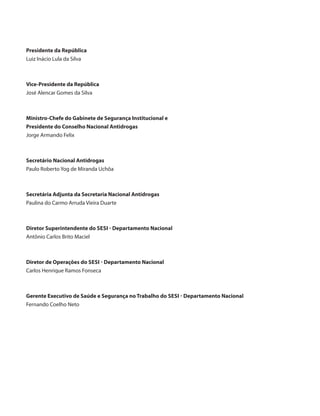 Presidente da República
Luiz Inácio Lula da Silva



Vice-Presidente da República
José Alencar Gomes da Silva



Ministro-Chefe do Gabinete de Segurança Institucional e
Presidente do Conselho Nacional Antidrogas
Jorge Armando Felix



Secretário Nacional Antidrogas
Paulo Roberto Yog de Miranda Uchôa



Secretária Adjunta da Secretaria Nacional Antidrogas
Paulina do Carmo Arruda Vieira Duarte



Diretor Superintendente do SESI - Departamento Nacional
Antônio Carlos Brito Maciel



Diretor de Operações do SESI - Departamento Nacional
Carlos Henrique Ramos Fonseca



Gerente Executivo de Saúde e Segurança no Trabalho do SESI - Departamento Nacional
Fernando Coelho Neto
 
