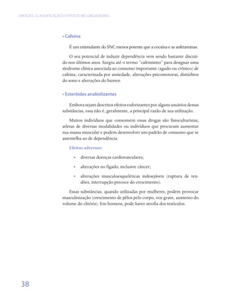 DROGAS: CLASSIFICAÇÃO E EFEITOS NO ORGANISMO




                     • Cafeína

                        É um estimulante do SNC menos potente que a cocaína e as anfetaminas.
                         O seu potencial de induzir dependência vem sendo bastante discuti-
                     do nos últimos anos. Surgiu até o termo “cafeinísmo” para designar uma
                     síndrome clínica associada ao consumo importante (agudo ou crônico) de
                     cafeína, caracterizada por ansiedade, alterações psicomotoras, distúrbios
                     do sono e alterações do humor.

                     • Esteróides anabolizantes

                        Embora sejam descritos efeitos euforizantes por alguns usuários dessas
                     substâncias, essa não é, geralmente, a principal razão de sua utilização.
                         Muitos indivíduos que consomem essas drogas são fisioculturistas,
                     atletas de diversas modalidades ou indivíduos que procuram aumentar
                     sua massa muscular e podem desenvolver um padrão de consumo que se
                     assemelha ao de dependência.
                        Efeitos adversos:
                           •• diversas doenças cardiovasculares;
                           •• alterações no fígado, inclusive câncer;
                           •• alterações musculoesqueléticas indesejáveis (ruptura de ten-
                              dões, interrupção precoce do crescimento).
                        Essas substâncias, quando utilizadas por mulheres, podem provocar
                     masculinização (crescimento de pêlos pelo corpo, voz grave, aumento do
                     volume do clitóris). Em homens, pode haver atrofia dos testículos.




 38
 