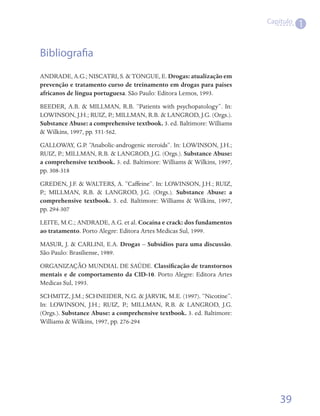 Capítulo
                                                                                   1


Bibliografia
ANDRADE, A.G.; NISCATRI, S. & TONGUE, E. Drogas: atualização em
prevenção e tratamento curso de treinamento em drogas para países
africanos de língua portuguesa. São Paulo: Editora Lemos, 1993.
BEEDER, A.B. & MILLMAN, R.B. “Patients with psychopatology”. In:
LOWINSON, J.H.; RUIZ, P.; MILLMAN, R.B. & LANGROD, J.G. (Orgs.).
Substance Abuse: a comprehensive textbook. 3. ed. Baltimore: Williams
& Wilkins, 1997, pp. 551-562.
GALLOWAY, G.P. “Anabolic-androgenic steroids”. In: LOWINSON, J.H.;
RUIZ, P.; MILLMAN, R.B. & LANGROD, J.G. (Orgs.). Substance Abuse:
a comprehensive textbook. 3. ed. Baltimore: Williams & Wilkins, 1997,
pp. 308-318
GREDEN, J.F. & WALTERS, A. “Caffeine”. In: LOWINSON, J.H.; RUIZ,
P.; MILLMAN, R.B. & LANGROD, J.G. (Orgs.). Substance Abuse: a
comprehensive textbook. 3. ed. Baltimore: Williams & Wilkins, 1997,
pp. 294-307
LEITE, M.C.; ANDRADE, A.G. et al. Cocaína e crack: dos fundamentos
ao tratamento. Porto Alegre: Editora Artes Medicas Sul, 1999.
MASUR, J. & CARLINI, E.A. Drogas – Subsídios para uma discussão.
São Paulo: Brasiliense, 1989.
ORGANIZAÇÃO MUNDIAL DE SAÚDE. Classificação de transtornos
mentais e de comportamento da CID-10. Porto Alegre: Editora Artes
Medicas Sul, 1993.
SCHMITZ, J.M.; SCHNEIDER, N.G. & JARVIK, M.E. (1997). “Nicotine”.
In: LOWINSON, J.H.; RUIZ, P.; MILLMAN, R.B. & LANGROD, J.G.
(Orgs.). Substance Abuse: a comprehensive textbook. 3. ed. Baltimore:
Williams & Wilkins, 1997, pp. 276-294




                                                                            39
 