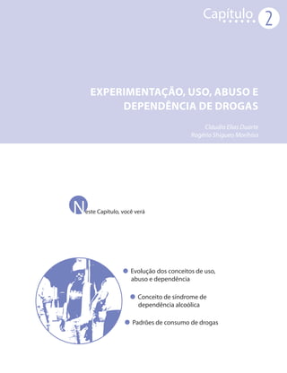 Capítulo
                                                                  2



    EXPERIMENTAÇÃO, USO, ABUSO E
         DEPENDÊNCIA DE DROGAS
                                           Cláudio Elias Duarte
                                       Rogério Shigueo Morihisa




N
este Capítulo, você verá




                  Evolução dos conceitos de uso,
                  abuso e dependência

                     Conceito de síndrome de
                     dependência alcoólica

                   Padrões de consumo de drogas
 