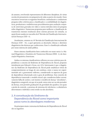 Capítulo
                                                                                          2

do assunto, envolvendo representantes de diferentes disciplinas, de várias
escolas de pensamento em psiquiatria de todas as partes do mundo. Esses
encontros trouxeram os seguintes benefícios: estimularam e conduziram
pesquisa sobre critérios para a classificação e a confiabilidade de diagnós-
ticos, produziram e estabeleceram procedimentos para avaliação conjun-
ta de entrevistas gravadas em vídeo e outros métodos úteis em pesquisa
sobre diagnóstico. Numerosas propostas para melhorar a classificação de
transtornos mentais resultaram desse extenso processo de consulta, as
quais foram usadas no rascunho da 8ª Revisão da Classificação Internacio-
nal de Doenças (CID - 8).
    Atualmente, estamos na 10ª Revisão da Classificação Internacional de
Doenças (CID - 10), a qual apresenta as descrições clínicas e diretrizes
diagnósticas das doenças que conhecemos. Essa é a classificação utilizada
por nosso sistema de saúde pública.
    Outro sistema classificatório bem conhecido em nosso meio é o Ma-
nual Diagnóstico e Estatístico de Transtornos Mentais (DSM - 4), da Asso-
ciação Psiquiátrica Americana.
    Ambos os sistemas classificatórios refletem em seus critérios para de-
pendência o conceito de Síndrome de Dependência do Álcool, proposto
inicialmente por Edward e Gross, em 1976. Interessante é que o diagnós-
tico da Síndrome de Dependência do Álcool pode estabelecer níveis de
comprometimento ao longo de um contínuo, entre o nunca ter experi-
mentado até o gravemente enfermo, considerando os aspectos do grau
de dependência relacionado com o grau de problemas. Esse conceito de
dependência transcende o modelo moral, que considerava beber excessi-
vamente falha de caráter, e até mesmo o modelo de doença “alcoolismo”,
diagnóstico categorial, em que só se pode variar entre ser ou não portador
da doença, sem permitir graduações de gravidade dos quadros, nos quais
a perda do controle, a presença de sintomas de tolerância e a abstinência
determinam o indivíduo como sendo ou não alcoólatra.


2. A conceituação da Síndrome da
   Dependência do Álcool como importante
   passo rumo às abordagens modernas
    Os principais sinais e sintomas da Síndrome de Dependência do Álcool
são os seguintes:


                                                                                   43
 