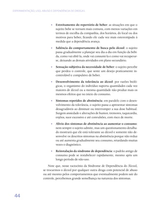 EXPERIMENTAÇÃO, USO, ABUSO E DEPENDÊNCIA DE DROGAS




                          •• Estreitamento do repertório de beber: as situações em que o
                             sujeito bebe se tornam mais comuns, com menos variações em
                             termos de escolha da companhia, dos horários, do local ou dos
                             motivos para beber, ficando ele cada vez mais estereotipado à
                             medida que a dependência avança.
                          •• Saliência do comportamento de busca pelo álcool: o sujeito
                             passa gradualmente a planejar seu dia-a-dia em função da bebi-
                             da, como vai obtê-la, onde vai consumi-la e como vai recuperar-
                             se, deixando as demais atividades em plano secundário.
                          •• Sensação subjetiva da necessidade de beber: o sujeito percebe
                             que perdeu o controle, que sente um desejo praticamente in-
                             controlável e compulsivo de beber.
                          •• Desenvolvimento da tolerância ao álcool: por razões bioló-
                             gicas, o organismo do indivíduo suporta quantidades cada vez
                             maiores de álcool ou a mesma quantidade não produz mais os
                             mesmos efeitos que no início do consumo.
                          •• Sintomas repetidos de abstinência: em paralelo com o desen-
                             volvimento da tolerância, o sujeito passa a apresentar sintomas
                             desagradáveis ao diminuir ou interromper a sua dose habitual.
                             Surgem ansiedade e alterações de humor, tremores, taquicardia,
                             enjôos, suor excessivo e até convulsões, com risco de morte.
                          •• Alívio dos sintomas de abstinência ao aumentar o consumo:
                             nem sempre o sujeito admite, mas um questionamento detalha-
                             do mostrará que ele está tolerante ao álcool e somente não de-
                             senvolve os descritos sintomas na abstinência porque não reduz
                             ou até aumenta gradualmente seu consumo, retardando muitas
                             vezes o diagnóstico.
                          •• Reinstalação da síndrome de dependência: o padrão antigo de
                             consumo pode se restabelecer rapidamente, mesmo após um
                             longo período de não-uso.
                         Note que, nesse raciocínio da Síndrome de Dependência do Álcool,
                     se trocarmos o álcool por qualquer outra droga com potencial de abuso
                     ou até mesmo pelos comportamentos que eventualmente podem sair do
                     controle, percebemos grande semelhança na natureza dos sintomas.




 44
 