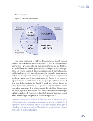 Capítulo
                                                                                                 2

    Observe	a	figura:
               	
    Figura	1	–	Padrões	de	consumo



    + Problema                                                 + Problema
    - Dependência                                              + Dependência

                      USUÁRIO
                                                DEPENDENTE
                     PROBLEMA
                                     PROBLEMA
                                                 DEPENDÊNCIA



                      USUÁRIO                   CLINICAMENTE
                       SOCIAL                    NãO EXISTE
    - Problema
    - Dependência




    Essa	 figura	 representa	 os	 padrões	 de	 consumo	 do	 álcool,	 segundo	
           	
Edwards	(1977).	O	eixo	horizontal	representa	o	grau	de	dependência	e	o	
eixo	vertical	o	grau	de	problemas	existente	em	função	do	uso	do	álcool.	
Se	o	indivíduo	se	encaixa	no	quadrante	inferior	esquerdo,	não	existe	pro-
blema	em	relação	ao	uso	de	álcool	e	nenhum	grau	de	dependência	(uso	
social).	Se	ele	se	encaixar	no	quadrante	superior	esquerdo,	observa-se	que,	
embora	ele	não	apresente	nenhum	grau	de	dependência,	tem	problemas	
devido	 ao	 uso	 de	 álcool	 (uso	 problemático	 ou	 abuso).	 Já	 no	 quadrante	
superior	direito,	encontramos	o	indivíduo	que	apresenta	um	quadro	de	
Síndrome	 de	 Dependência	 do	 Álcool.	 O	 quadrante	 inferior	 direito	 não	
existe	clinicamente,	uma	vez	que	o	quadro	de	dependência	está	sempre	
associado	a	algum	tipo	de	problema	na	vida	do	indivíduo.	É	interessante	
notar	que,	apesar	de	o	quadro	ter	sido	primariamente	desenvolvido	para	
explicar	os	padrões	de	consumo	do	álcool,	ele	pode	ser	adaptado	para	di-
versas	outras	drogas	com	potencial	de	causar	dependência.

A validação do conceito de Síndrome de Dependência do Álcool permitiu que os
sistemas classificatórios atuais operacionalizassem o conceito psicopatológico da
dependência ao utilizar critérios práticos e confiáveis. Mas qual a vantagem de
estabelecer precisão em tais critérios? Possibilitar um bom diagnóstico, etapa pri-
meira, antes de qualquer abordagem.


                                                                                          45
 