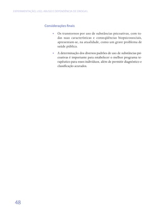 EXPERIMENTAÇÃO, USO, ABUSO E DEPENDÊNCIA DE DROGAS




                     Considerações finais

                          •• Os transtornos por uso de substâncias psicoativas, com to-
                             das suas características e conseqüências biopsicossociais,
                             apresentam-se, na atualidade, como um grave problema de
                             saúde pública.
                          •• A determinação dos diversos padrões de uso de substâncias psi-
                             coativas é importante para estabelecer o melhor programa te-
                             rapêutico para esses indivíduos, além de permitir diagnóstico e
                             classificação acurados.




 48
 