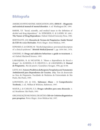 Capítulo
                                                                                        2


Bibliografia
American Psychiatric Association (APA). DSM-IV – Diagnostic
and statistical manual of mental disorders. 4. ed. Washington DC: 1994.
Babor, T.F. “Social, scientific, and medical issues in the definition of
alcohol and drug dependence”. In: EDWARDS, G. & LADER, M. (eds.).
The Nature of Drug Dependence. Oxford: Oxford University Press, 1990.
Bertolote, J.M. Glossário de Termos de Psiquiatria e Saúde Mental
da CID-10 e seus Derivados. Porto Alegre: Artes Médicas, 1997.
Edward, G. & Gross, M. “Alcohol dependence: provisional description
of a clinical syndrome”. Bristish Medical Journal  1, pp. 1058-1061, 1976.
Ghodse, H. Drugs and addictive behaviour: a guide to treatment. 2.
ed. Oxford: Blackwell Science, 1995.
Laranjeira, R. & Nicastri, S. “Abuso e dependência de álcool e
drogas”. In: ALMEIDA, O. P.; DRATCU, L. & LARANJEIRA, R. Manual
de Psiquiatria.. Rio de janeiro. Guanabara: Koogan, 1996, pp. 83-88.
Leite, M.C. Fatores Preditivos da Resposta Terapêutica em Tratamento
Ambulatorial para Dependentes de Cocaína. 200p. Tese de doutorado
na Área de Psiquiatria. Faculdade de Medicina da Universidade de São
Paulo, São Paulo, 1999.
Lowinson, J.H. & Col. Substance Abuse – A Comprehensive
Textbook. 2. ed., Willian & Wilckins, Baltimore, 1997.
Masur, J. & Carlini, E.A. Drogas subsídios para uma discussão. 4.
ed. Brasiliense: São Paulo, 1993.
Organização Mundial de Saúde. CID-10 - Critérios diagnósticos
para pesquisas. Porto Alegre: Artes Médicas Sul, 1997.




                                                                                 49
 