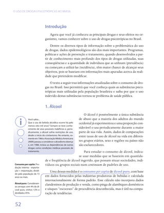 O USO DE DROGAS PSICOTRÓPICAS NO BRASIL




                               Introdução
                                  Agora que você já conheceu as principais drogas e seus efeitos no or-
                               ganismo, vamos conhecer sobre o uso de drogas psicotrópicas no Brasil.
                                   Dentre os diversos tipos de informação sobre a problemática do uso
                               de drogas, dados epidemiológicos são dos mais importantes. Programas,
                               políticas e ações de prevenção e tratamento, quando desenvolvidos a par-
                               tir de conhecimento mais profundo dos tipos de drogas utilizadas, suas
                               conseqüências e a quantidade de indivíduos que as utilizam (prevalência)
                               ou começam a utilizá-las (incidência), têm maior chance de alcançar seus
                               objetivos, pois se baseiam em informações mais apuradas acerca da reali-
                               dade que pretendem modificar.
                                   O texto a seguir traz informações atualizadas sobre o consumo de dro-
                               gas no Brasil. Isso permitirá que você conheça quais as substâncias psico-
                               trópicas mais utilizadas pela população brasileira e saiba por que o uso
                               indevido destas substâncias tornou-se problema de saúde pública.


                               1. Álcool
                                                                    O álcool é possivelmente a única substância
              Você sabia...                                     de abuso que a maioria dos adultos do mundo
              Que o uso de bebida alcoólica ocorre há pelo      ocidental já experimentou e uma proporção con-
              menos oito mil anos? Sempre se teve conhe-
              cimento de seus possíveis malefícios e, perio-
                                                                siderável o usa periodicamente durante a maior
              dicamente, o álcool sofria restrições de uso,     parte de sua vida. Assim, dados de comparações
              desde o início do cristianismo. No entanto, so-   entre taxas de uso de álcool na vida em diferen-
              mente em 1966 a Associação Médica Americana
              (AMA) passou a considerar o alcoolismo doença     tes grupos etários, sexo e regiões ou países não
              e, em 1988, incluiu as dependências de outras     são esclarecedores.
              drogas como condições médicas possíveis de
              tratamento.                                  Para estudar o consumo de álcool, indica-
                                                       se usar medidas que se baseiem em quantida-
                               de e freqüência de álcool ingerido, que possam situar sociedades, indi-
 Consumo per capita: Pro-      víduos ou grupos sociais num continuum de padrões de uso.
 dução interna - exporta-
 ção + importação, dividi-         Uma dessas medidas é o consumo per capita de álcool puro, com base
 do pela população de 15
 anos ou mais.                 em dados fornecidos pelas indústrias produtoras de bebidas e calculada
                               internacionalmente de forma padrão. Esse cálculo não incorpora dados
 Álcool puro: Consideram-
                               clandestinos de produção e venda, como pinga de alambiques domésticos
 se cervejas com 4% de ál-
 cool puro, vinhos 12% e       e uísques “escoceses” de procedência desconhecida, mas é útil na compa-
 destilados 45%.               ração de tendências.


 52
 
